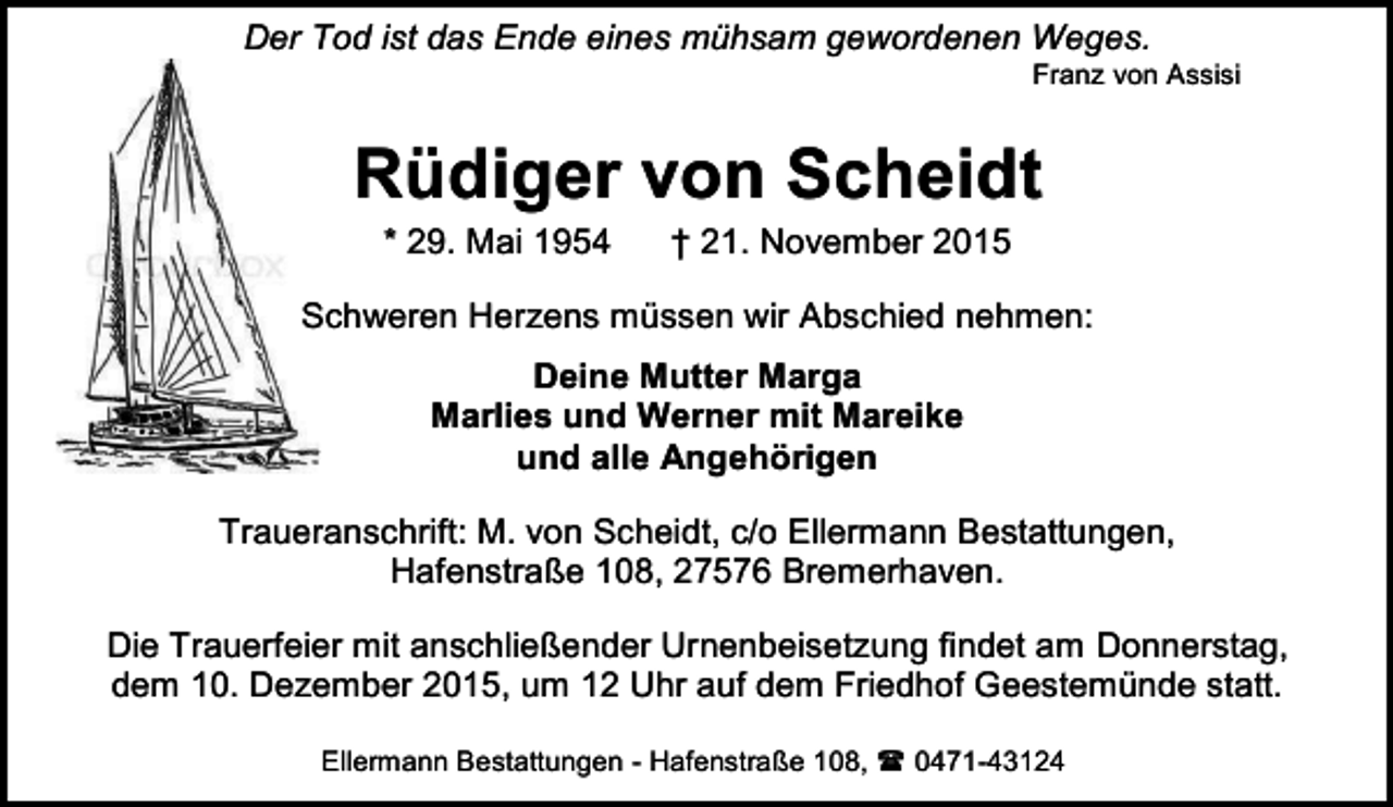<p>Der Tod ist das Ende eines mühsam gewordenen Weges.</p><p>Franz von Assisi</p><p>Rüdiger von Scheidt<br />* 29. Mai 1954</p><p>† 21. November 2015</p><p>Schweren Herzens müssen wir Abschied nehmen:<br />Deine Mutter Marga<br />Marlies und Werner mit Mareike<br />und alle Angehörigen<br />Traueranschrift: M. von Scheidt, c/o Ellermann Bestattungen,<br />Hafenstraße 108, 27576 Bremerhaven.<br />Die Trauerfeier mit anschließender Urnenbeisetzung findet am Donnerstag,<br />dem 10. Dezember 2015, um 12 Uhr auf dem Friedhof Geestemünde statt.<br />Ellermann Bestattungen - Hafenstraße 108,<br />0471-43124</p>