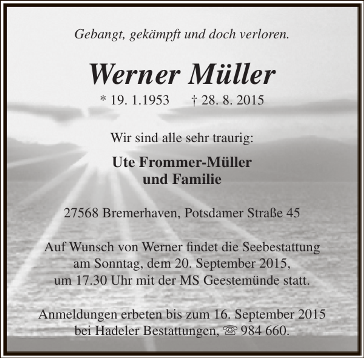 <p>Gebangt, gekämpft und doch verloren.</p><p>Werner Müller<br />* 19. 1.1953</p><p>† 28. 8. 2015</p><p>Wir sind alle sehr traurig:</p><p>Ute Frommer-Müller<br />und Familie<br />27568 Bremerhaven, Potsdamer Straße 45<br />Auf Wunsch von Werner findet die Seebestattung<br />am Sonntag, dem 20. September 2015,<br />um 17.30 Uhr mit der MS Geestemünde statt.<br />Anmeldungen erbeten bis zum 16. September 2015<br />bei Hadeler Bestattungen,  984 660.</p>