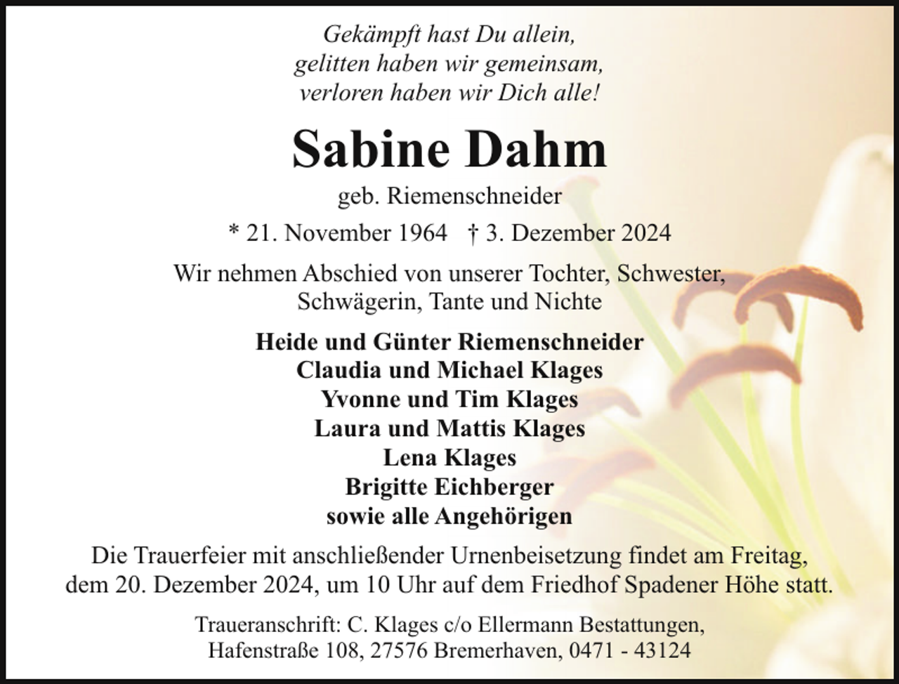 <p>Gekämpft hast Du allein,<br />gelitten haben wir gemeinsam,<br />verloren haben wir Dich alle!</p><p>Sabine Dahm</p><p>geb. Riemenschneider<br />* 21. November 1964 † 3. Dezember 2024<br />Wir nehmen Abschied von unserer Tochter, Schwester,<br />Schwägerin, Tante und Nichte<br />Heide und Günter Riemenschneider<br />Claudia und Michael Klages<br />Yvonne und Tim Klages<br />Laura und Mattis Klages<br />Lena Klages<br />Brigitte Eichberger<br />sowie alle Angehörigen<br />Die Trauerfeier mit anschließender Urnenbeisetzung findet am Freitag,<br />dem 20. Dezember 2024, um 10 Uhr auf dem Friedhof Spadener Höhe statt.<br />Traueranschrift: C. Klages c/o Ellermann Bestattungen,<br />Hafenstraße 108, 27576 Bremerhaven, 0471 - 43124</p>