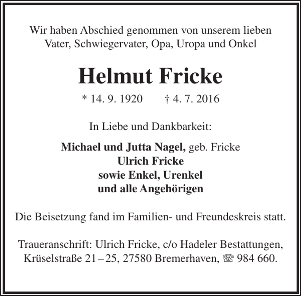 <p>Wir haben Abschied genommen von unserem lieben<br />Vater, Schwiegervater, Opa, Uropa und Onkel</p><p>Helmut Fricke<br />* 14. 9. 1920</p><p>† 4. 7. 2016</p><p>In Liebe und Dankbarkeit:<br />Michael und Jutta Nagel, geb. Fricke<br />Ulrich Fricke<br />sowie Enkel, Urenkel<br />und alle Angehörigen<br />Die Beisetzung fand im Familien- und Freundeskreis statt.<br />Traueranschrift: Ulrich Fricke, c/o Hadeler Bestattungen,<br />Krüselstraße 21 – 25, 27580 Bremerhaven, T 984 660.</p>