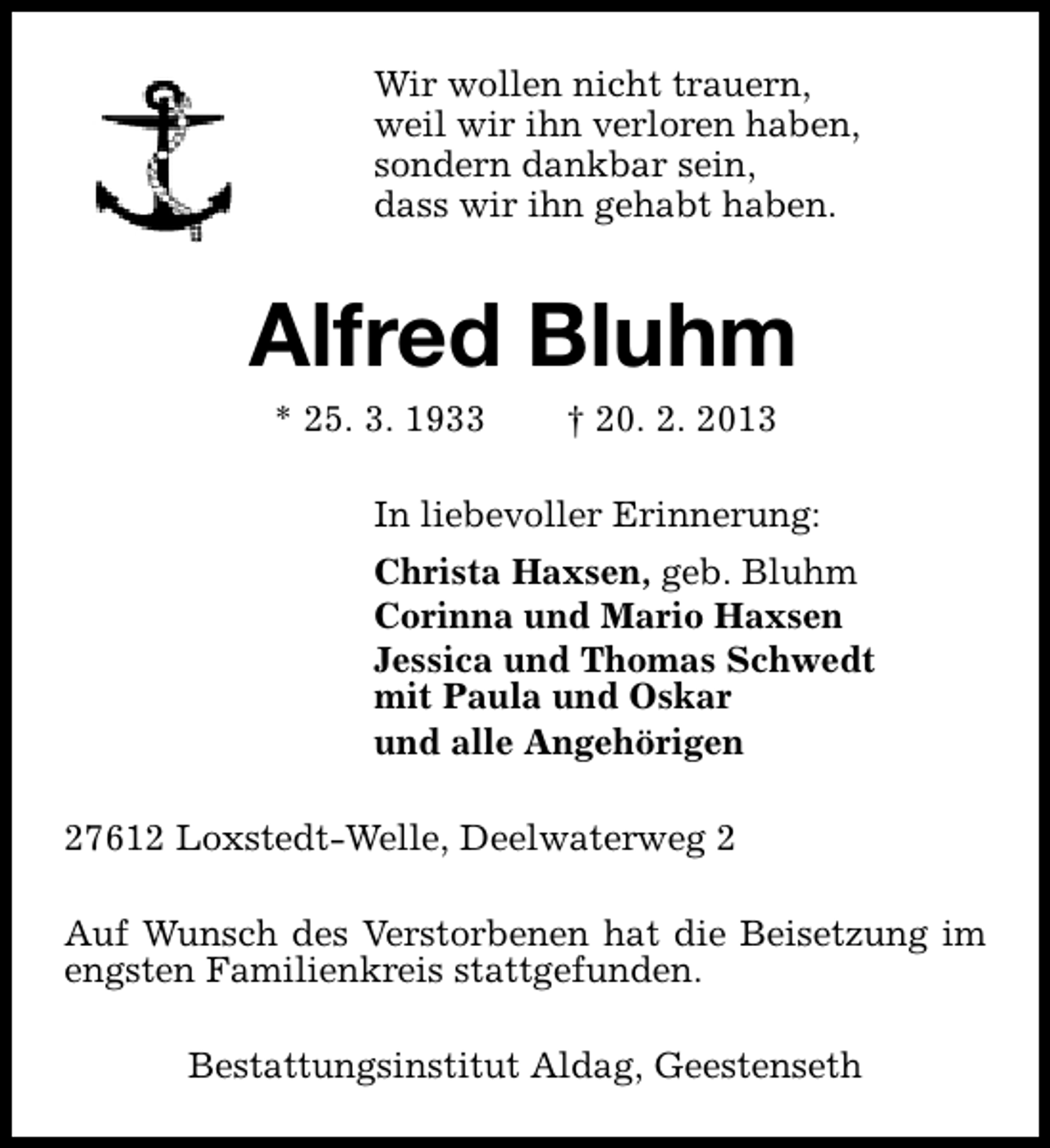 <p>Wir wollen nicht trauern,<br />weil wir ihn verloren haben,<br />sondern dankbar sein,<br />dass wir ihn gehabt haben.</p><p>Alfred Bluhm<br />* 25. 3. 1933</p><p>† 20. 2. 2013</p><p>In liebevoller Erinnerung:<br />Christa Haxsen, geb. Bluhm<br />Corinna und Mario Haxsen<br />Jessica und Thomas Schwedt<br />mit Paula und Oskar<br />und alle Angehörigen<br />27612 Loxstedt-Welle, Deelwaterweg 2<br />Auf Wunsch des Verstorbenen hat die Beisetzung im<br />engsten Familienkreis stattgefunden.<br />Bestattungsinstitut Aldag, Geestenseth</p>