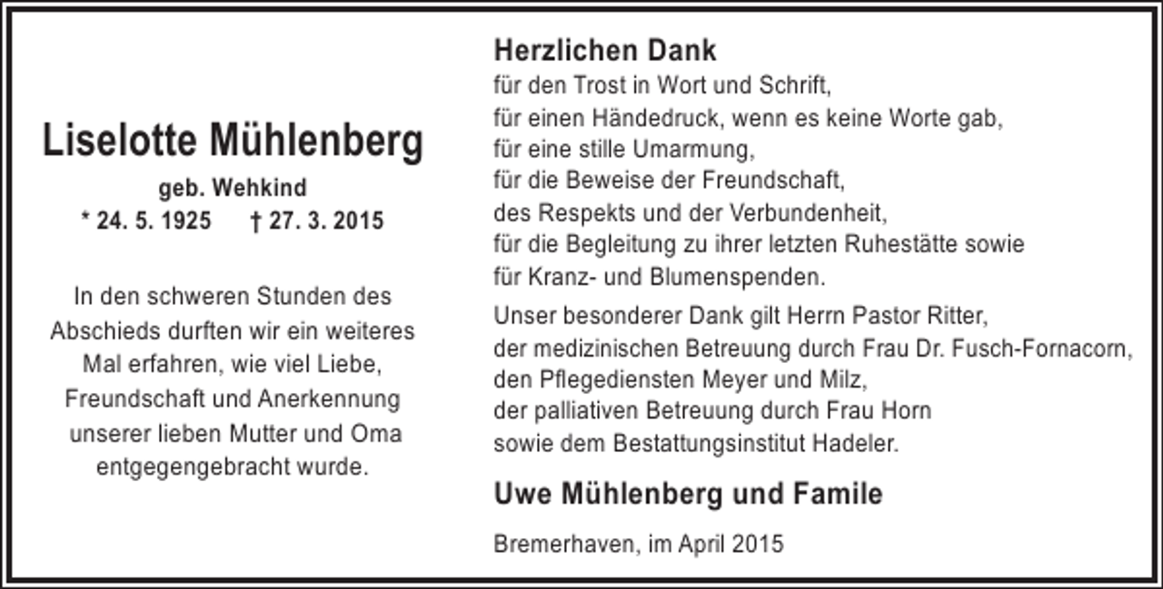<p>Herzlichen Dank</p><p>Liselotte Mühlenberg<br />geb. Wehkind<br />* 24. 5. 1925 † 27. 3. 2015</p><p>In den schweren Stunden des<br />Abschieds durften wir ein weiteres<br />Mal erfahren, wie viel Liebe,<br />Freundschaft und Anerkennung<br />unserer lieben Mutter und Oma<br />entgegengebracht wurde.</p><p>für den Trost in Wort und Schrift,<br />für einen Händedruck, wenn es keine Worte gab,<br />für eine stille Umarmung,<br />für die Beweise der Freundschaft,<br />des Respekts und der Verbundenheit,<br />für die Begleitung zu ihrer letzten Ruhestätte sowie<br />für Kranz- und Blumenspenden.<br />Unser besonderer Dank gilt Herrn Pastor Ritter,<br />der medizinischen Betreuung durch Frau Dr. Fusch-Fornacorn,<br />den Pflegediensten Meyer und Milz,<br />der palliativen Betreuung durch Frau Horn<br />sowie dem Bestattungsinstitut Hadeler.</p><p>Uwe Mühlenberg und Famile<br />Bremerhaven, im April 2015</p>