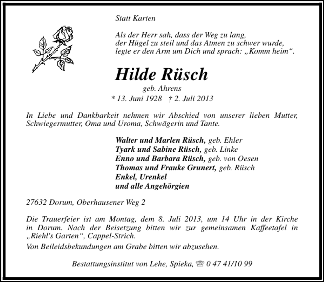 <p>Statt Karten<br />Als der Herr sah, dass der Weg zu lang,<br />der Hügel zu steil und das Atmen zu schwer wurde,<br />legte er den Arm um Dich und sprach: „Komm heim“.</p><p>Hilde Rüsch</p><p>geb. Ahrens<br />* 13. Juni 1928 † 2. Juli 2013<br />In Liebe und Dankbarkeit nehmen wir Abschied von unserer lieben Mutter,<br />Schwiegermutter, Oma und Uroma, Schwägerin und Tante.<br />Walter und Marlen Rüsch, geb. Ehler<br />Tyark und Sabine Rüsch, geb. Linke<br />Enno und Barbara Rüsch, geb. von Oesen<br />Thomas und Frauke Grunert, geb. Rüsch<br />Enkel, Urenkel<br />und alle Angehörgien<br />27632 Dorum, Oberhausener Weg 2<br />Die Trauerfeier ist am Montag, dem 8. Juli 2013, um 14 Uhr in der Kirche<br />in Dorum. Nach der Beisetzung bitten wir zur gemeinsamen Kaffeetafel in<br />„Riehl's Garten“, Cappel-Strich.<br />Von Beileidsbekundungen am Grabe bitten wir abzusehen.<br />Bestattungsinstitut von Lehe, Spieka, s 0 47 41/10 99</p>