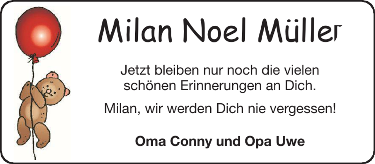 <p>Milan Noel Müller<br />Jetzt bleiben nur noch die vielen<br />schönen Erinnerungen an Dich.<br />Milan, wir werden Dich nie vergessen!<br />Oma Conny und Opa Uwe</p>
