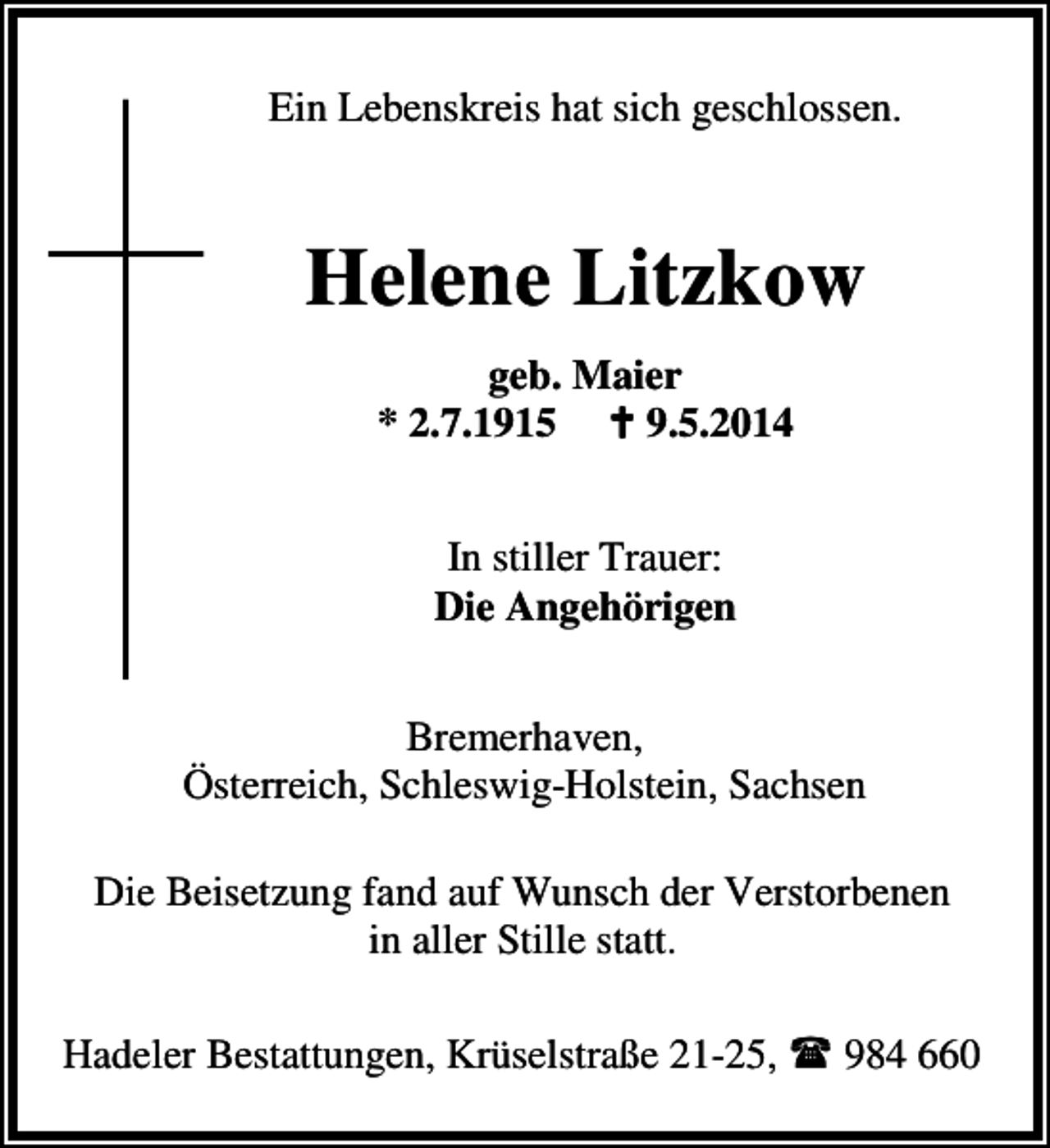 <p>Ein Lebenskreis hat sich geschlossen.</p><p>Helene Litzkow<br />geb. Maier<br />* 2.7.1915<br />9.5.2014<br />In stiller Trauer:<br />Die Angehörigen<br />Bremerhaven,<br />Österreich, Schleswig-Holstein, Sachsen<br />Die Beisetzung fand auf Wunsch der Verstorbenen<br />in aller Stille statt.<br />Hadeler Bestattungen, Krüselstraße 21-25,</p><p>984 660</p>