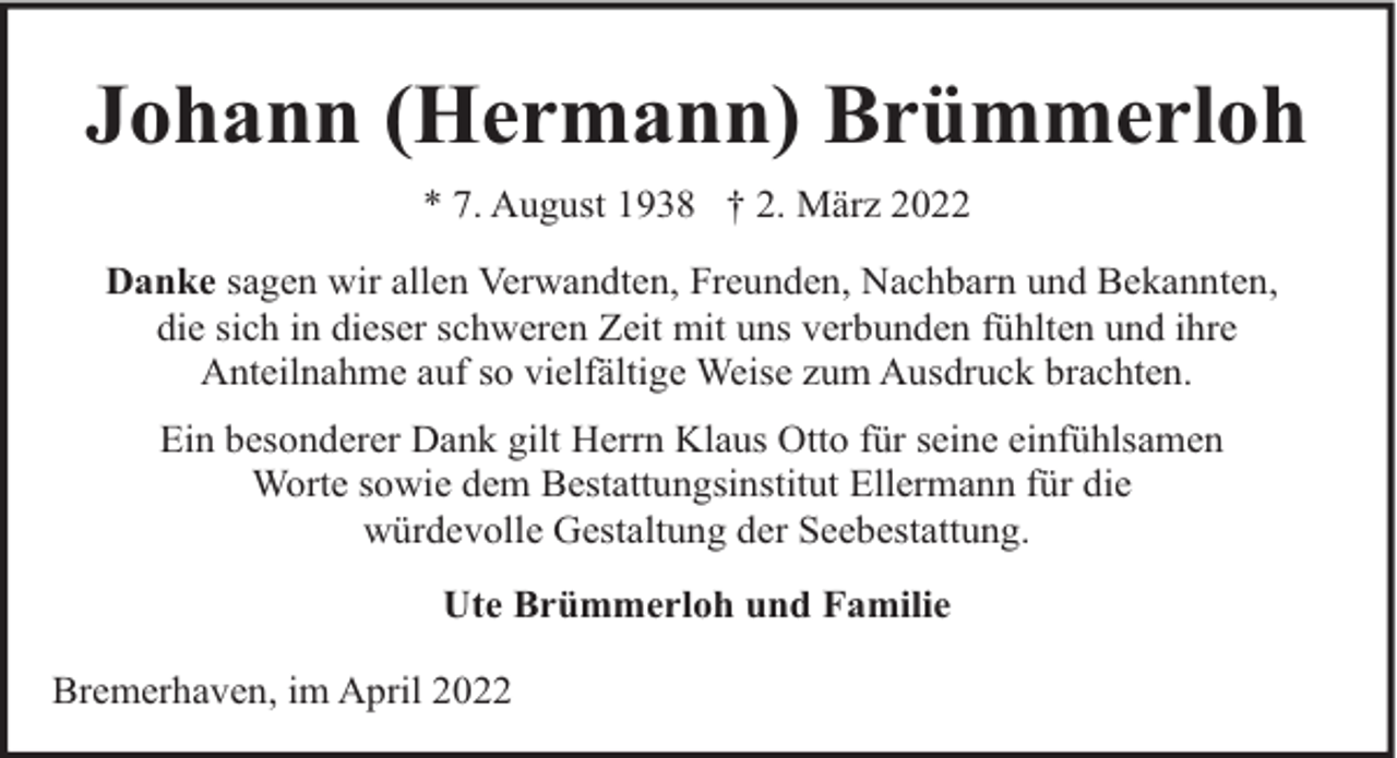 <p>Johann (Hermann) Brümmerloh<br />* 7. August 1938 † 2. März 2022<br />Danke sagen wir allen Verwandten, Freunden, Nachbarn und Bekannten,<br />die sich in dieser schweren Zeit mit uns verbunden fühlten und ihre<br />Anteilnahme auf so vielfältige Weise zum Ausdruck brachten.<br />Ein besonderer Dank gilt Herrn Klaus Otto für seine einfühlsamen<br />Worte sowie dem Bestattungsinstitut Ellermann für die<br />würdevolle Gestaltung der Seebestattung.<br />Ute Brümmerloh und Familie<br />Bremerhaven, im April 2022</p>