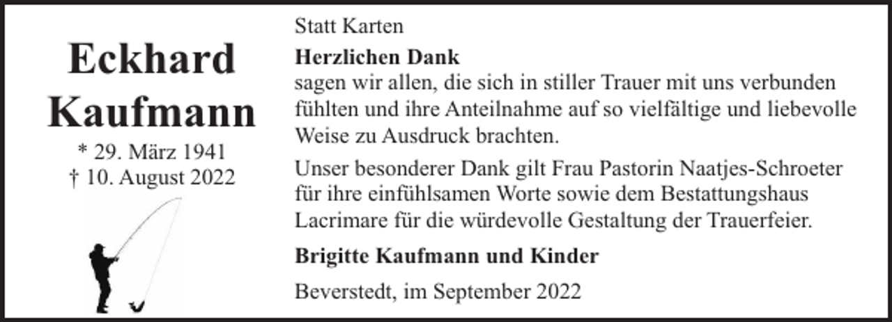 <p>Eckhard<br />Kaufmann<br />* 29. März 1941<br />† 10. August 2022</p><p>Statt Karten<br />Herzlichen Dank<br />sagen wir allen, die sich in stiller Trauer mit uns verbunden<br />fühlten und ihre Anteilnahme auf so vielfältige und liebevolle<br />Weise zu Ausdruck brachten.<br />Unser besonderer Dank gilt Frau Pastorin Naatjes-Schroeter<br />für ihre einfühlsamen Worte sowie dem Bestattungshaus<br />Lacrimare für die würdevolle Gestaltung der Trauerfeier.<br />Brigitte Kaufmann und Kinder<br />Beverstedt, im September 2022</p>