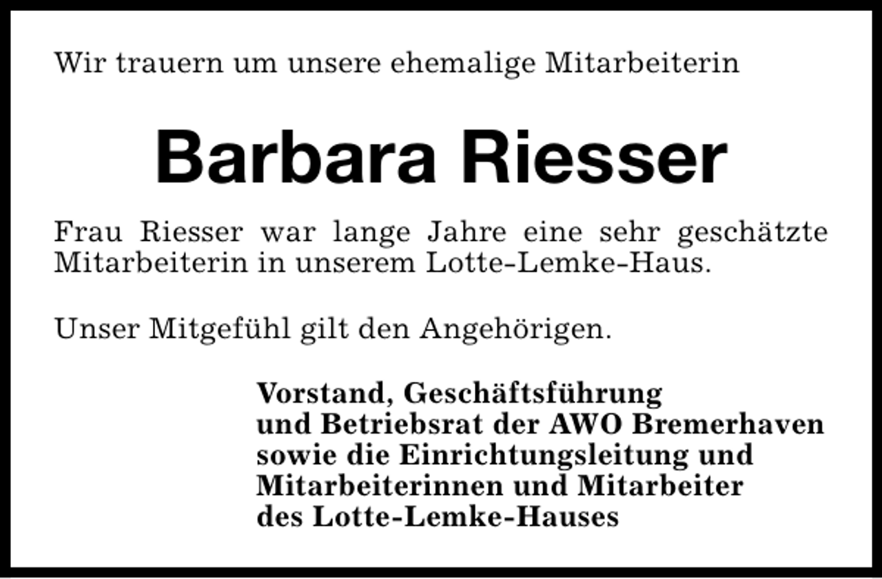 <p>Wir trauern um unsere ehemalige Mitarbeiterin</p><p>Barbara Riesser<br />Frau Riesser war lange Jahre eine sehr geschätzte<br />Mitarbeiterin in unserem Lotte-Lemke-Haus.<br />Unser Mitgefühl gilt den Angehörigen.<br />Vorstand, Geschäftsführung<br />und Betriebsrat der AWO Bremerhaven<br />sowie die Einrichtungsleitung und<br />Mitarbeiterinnen und Mitarbeiter<br />des Lotte-Lemke-Hauses</p>