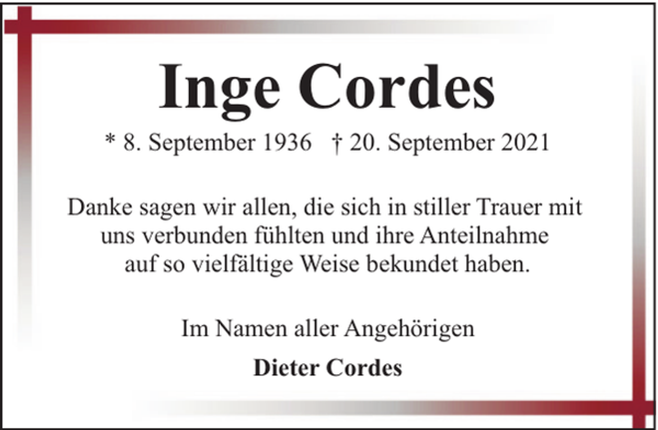 <p>Inge Cordes</p><p>* 8. September 1936 † 20. September 2021<br />Danke sagen wir allen, die sich in stiller Trauer mit<br />uns verbunden fühlten und ihre Anteilnahme<br />auf so vielfältige Weise bekundet haben.<br />Im Namen aller Angehörigen<br />Dieter Cordes</p>