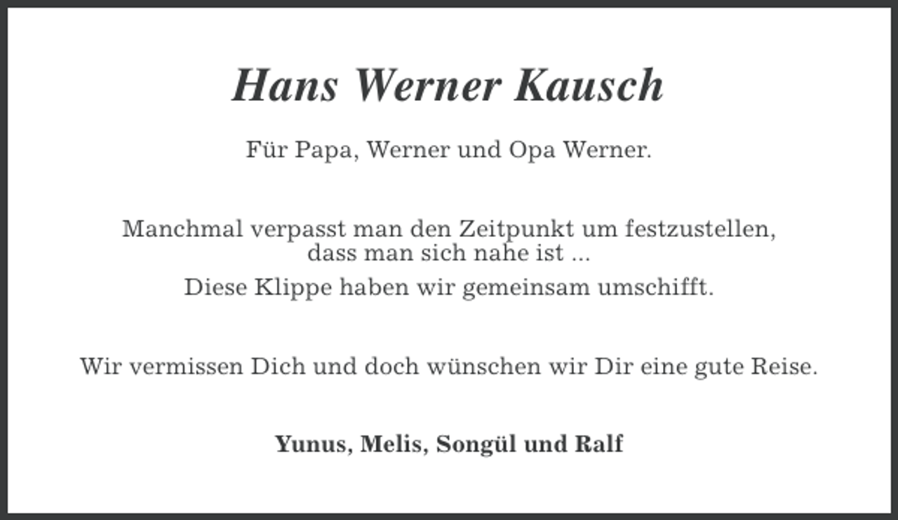 <p>Hans Werner Kausch<br />Für Papa, Werner und Opa Werner.<br />Manchmal verpasst man den Zeitpunkt um festzustellen,<br />dass man sich nahe ist ...<br />Diese Klippe haben wir gemeinsam umschifft.<br />Wir vermissen Dich und doch wünschen wir Dir eine gute Reise.<br />Yunus, Melis, Songül und Ralf</p>