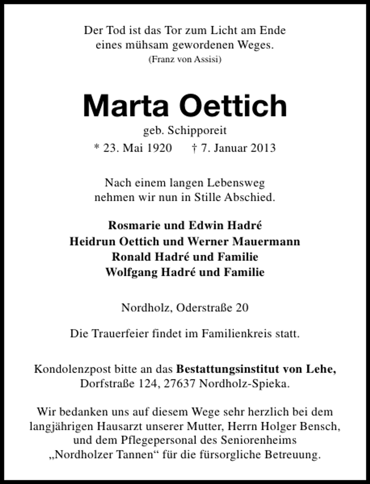 <p>Der Tod ist das Tor zum Licht am Ende<br />eines mühsam gewordenen Weges.<br />(Franz von Assisi)</p><p>Marta Oettich<br />geb. Schipporeit<br />* 23. Mai 1920<br />† 7. Januar 2013<br />Nach einem langen Lebensweg<br />nehmen wir nun in Stille Abschied.<br />Rosmarie und Edwin Hadré<br />Heidrun Oettich und Werner Mauermann<br />Ronald Hadré und Familie<br />Wolfgang Hadré und Familie<br />Nordholz, Oderstraße 20<br />Die Trauerfeier findet im Familienkreis statt.<br />Kondolenzpost bitte an das Bestattungsinstitut von Lehe,<br />Dorfstraße 124, 27637 Nordholz-Spieka.<br />Wir bedanken uns auf diesem Wege sehr herzlich bei dem<br />langjährigen Hausarzt unserer Mutter, Herrn Holger Bensch,<br />und dem Pflegepersonal des Seniorenheims<br />„Nordholzer Tannen“ für die fürsorgliche Betreuung.</p>