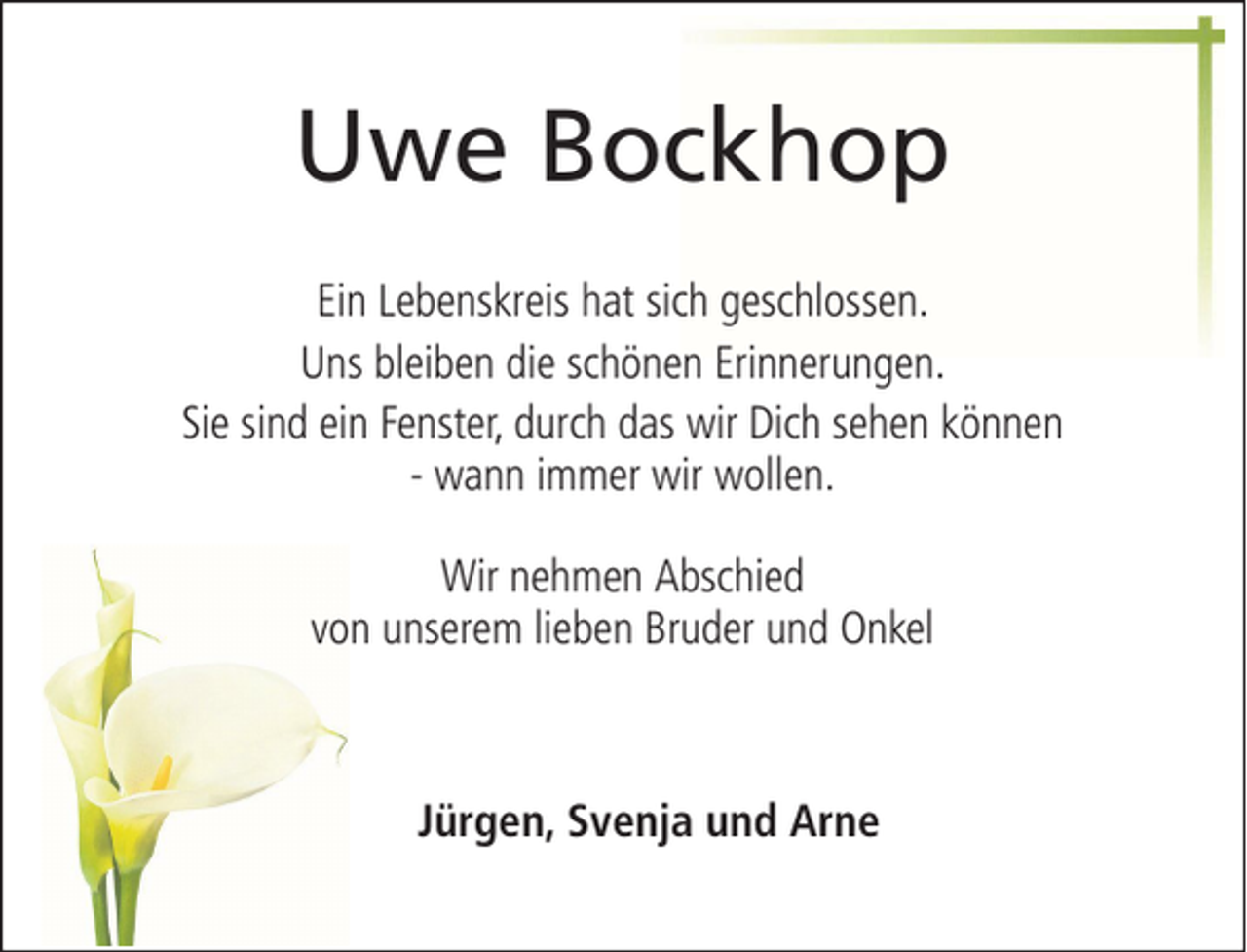 <p>Uwe Bockhop<br />Ein Lebenskreis hat sich geschlossen.<br />Uns bleiben die schönen Erinnerungen.<br />Sie sind ein Fenster, durch das wir Dich sehen können<br />- wann immer wir wollen.<br />Wir nehmen Abschied<br />von unserem lieben Bruder und Onkel</p><p>Jürgen, Svenja und Arne</p>