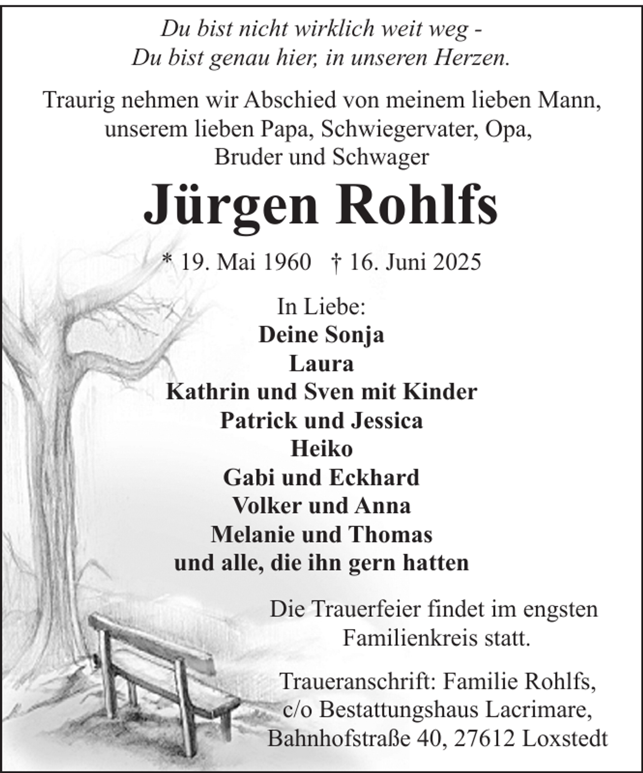 <p>Du bist nicht wirklich weit weg Du bist genau hier, in unseren Herzen.<br />Traurig nehmen wir Abschied von meinem lieben Mann,<br />unserem lieben Papa, Schwiegervater, Opa,<br />Bruder und Schwager</p><p>Jürgen Rohlfs<br />* 19. Mai 1960 † 16. Juni 2025<br />In Liebe:<br />Deine Sonja<br />Laura<br />Kathrin und Sven mit Kinder<br />Patrick und Jessica<br />Heiko<br />Gabi und Eckhard<br />Volker und Anna<br />Melanie und Thomas<br />und alle, die ihn gern hatten</p><p>Die Trauerfeier findet im engsten<br />Familienkreis statt.<br />Traueranschrift: Familie Rohlfs,<br />c/o Bestattungshaus Lacrimare,<br />Bahnhofstraße 40, 27612 Loxstedt</p>