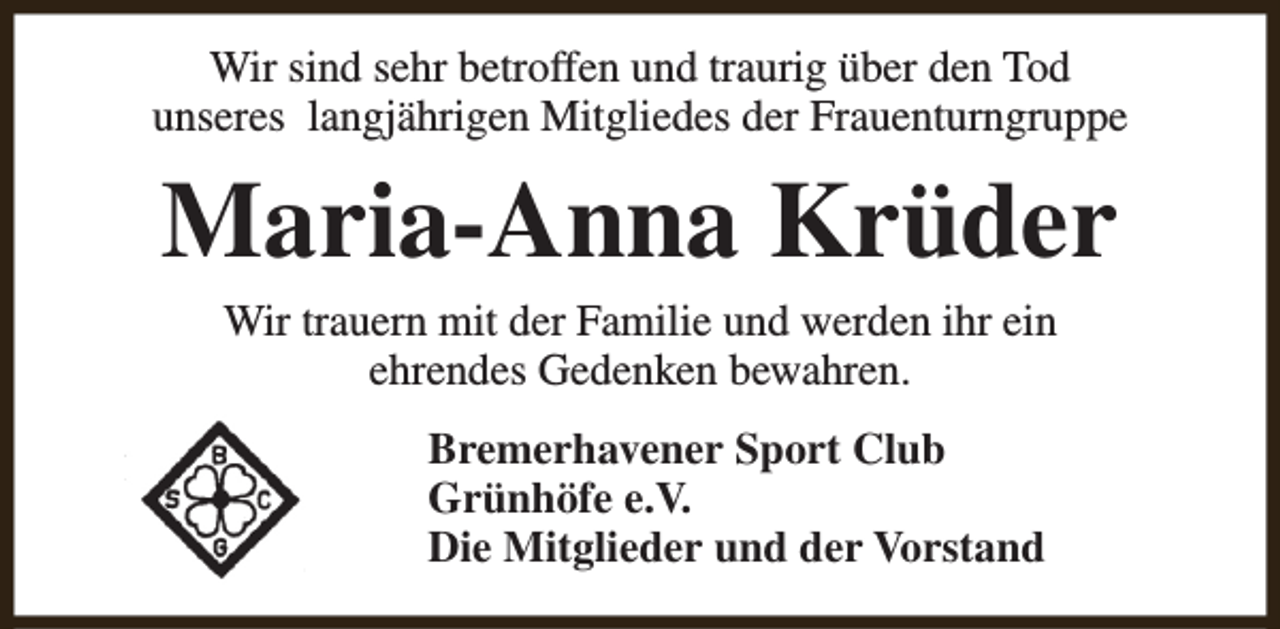 <p>Wir sind sehr betroffen und traurig über den Tod<br />unseres langjährigen Mitgliedes der Frauenturngruppe</p><p>Maria-Anna Krüder<br />Wir trauern mit der Familie und werden ihr ein<br />ehrendes Gedenken bewahren.<br />Bremerhavener Sport Club<br />Grünhöfe e.V.<br />Die Mitglieder und der Vorstand</p>