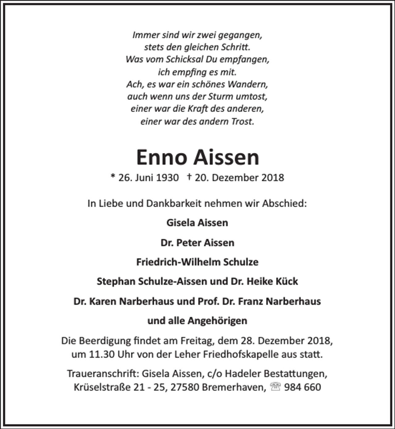 <p>Immer sind wir zwei gegangen,<br />stets den gleichen Schri�.<br />Was vom Schicksal Du empfangen,<br />ich empﬁng es mit.<br />Ach, es war ein schönes Wandern,<br />auch wenn uns der Sturm umtost,<br />einer war die Kra� des anderen,<br />einer war des andern Trost.</p><p>Enno Aissen</p><p>* 26. Juni 1930 † 20. Dezember 2018<br />In Liebe und Dankbarkeit nehmen wir Abschied:<br />Gisela Aissen<br />Dr. Peter Aissen<br />Friedrich­Wilhelm Schulze<br />Stephan Schulze­Aissen und Dr. Heike Kück<br />Dr. Karen Narberhaus und Prof. Dr. Franz Narberhaus<br />und alle Angehörigen<br />Die Beerdigung ﬁndet am Freitag, dem 28. Dezember 2018,<br />um 11.30 Uhr von der Leher Friedhofskapelle aus sta�.<br />Traueranschri�: Gisela Aissen, c/o Hadeler Besta�ungen,<br />Krüselstraße 21 ­ 25, 27580 Bremerhaven, ' 984 660</p>