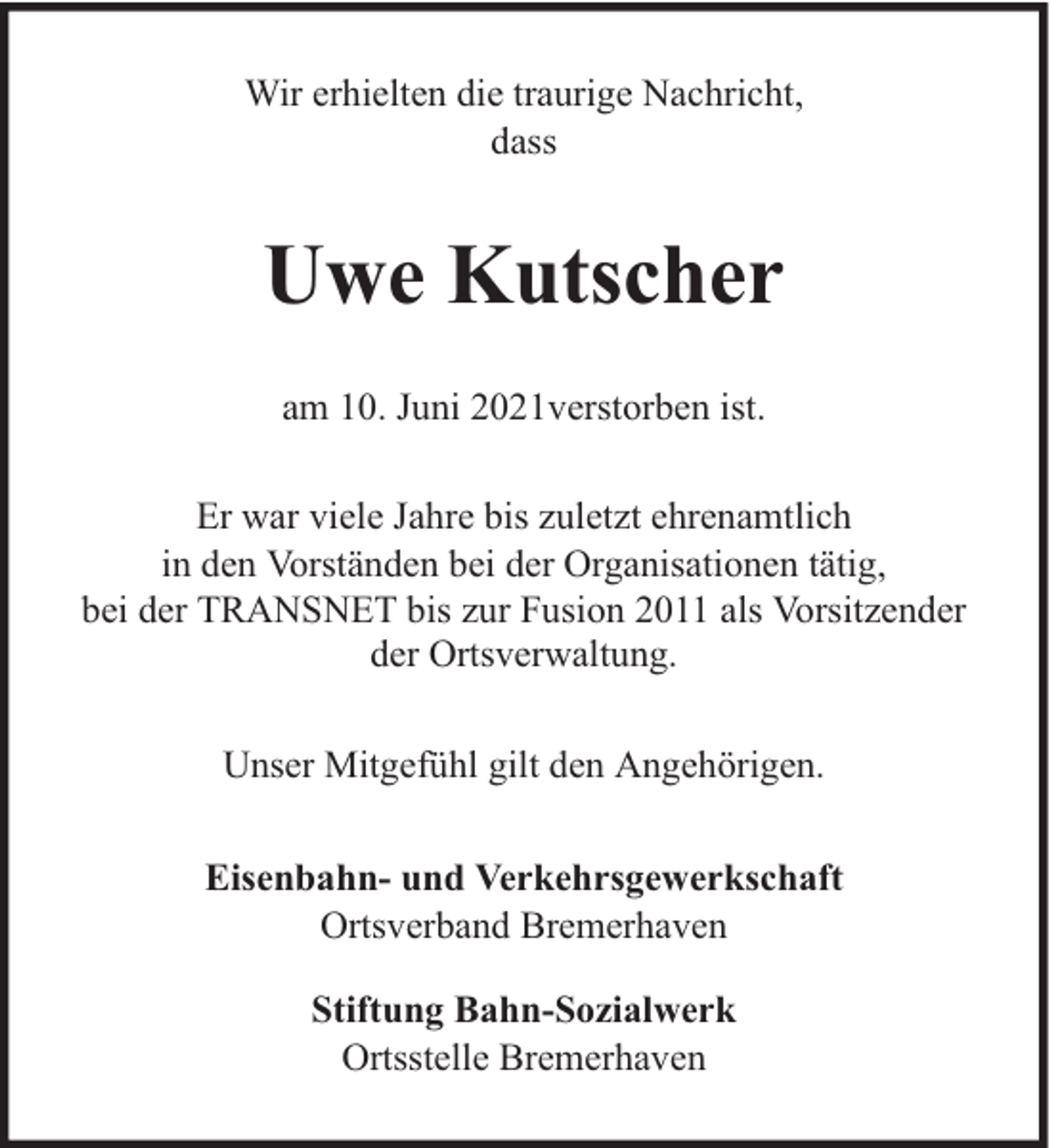 <p>Wir erhielten die traurige Nachricht,<br />dass</p><p>Uwe Kutscher<br />am 10. Juni 2021verstorben ist.<br />Er war viele Jahre bis zuletzt ehrenamtlich<br />in den Vorständen bei der Organisationen tätig,<br />bei der TRANSNET bis zur Fusion 2011 als Vorsitzender<br />der Ortsverwaltung.<br />Unser Mitgefühl gilt den Angehörigen.<br />Eisenbahn- und Verkehrsgewerkschaft<br />Ortsverband Bremerhaven<br />Stiftung Bahn-Sozialwerk<br />Ortsstelle Bremerhaven</p>