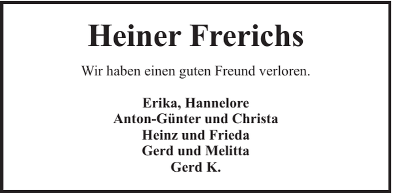 <p>Heiner Frerichs<br />Wir haben einen guten Freund verloren.<br />Erika, Hannelore<br />Anton-Günter und Christa<br />Heinz und Frieda<br />Gerd und Melitta<br />Gerd K.</p>