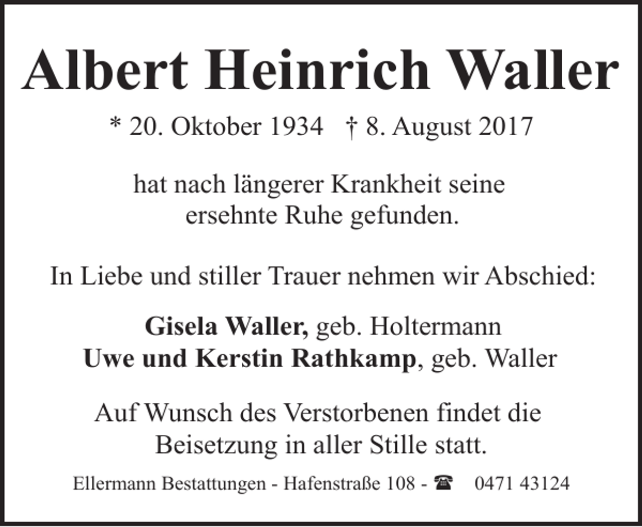 <p>Albert Heinrich Waller<br />* 20. Oktober 1934 † 8. August 2017<br />hat nach längerer Krankheit seine<br />ersehnte Ruhe gefunden.<br />In Liebe und stiller Trauer nehmen wir Abschied:<br />Gisela Waller, geb. Holtermann<br />Uwe und Kerstin Rathkamp, geb. Waller<br />Auf Wunsch des Verstorbenen findet die<br />Beisetzung in aller Stille statt.<br />Ellermann Bestattungen - Hafenstraße 108 - (</p><p>0471 43124</p>