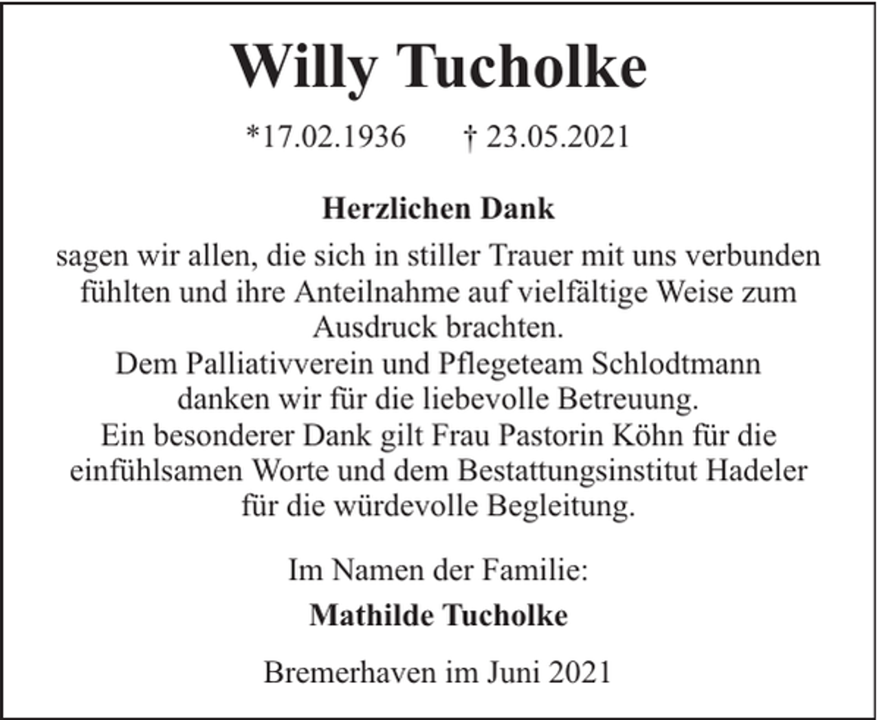 <p>Willy Tucholke<br />*17.02.1936</p><p>† 23.05.2021</p><p>Herzlichen Dank<br />sagen wir allen, die sich in stiller Trauer mit uns verbunden<br />fühlten und ihre Anteilnahme auf vielfältige Weise zum<br />Ausdruck brachten.<br />Dem Palliativverein und Pflegeteam Schlodtmann<br />danken wir für die liebevolle Betreuung.<br />Ein besonderer Dank gilt Frau Pastorin Köhn für die<br />einfühlsamen Worte und dem Bestattungsinstitut Hadeler<br />für die würdevolle Begleitung.<br />Im Namen der Familie:<br />Mathilde Tucholke<br />Bremerhaven im Juni 2021</p>