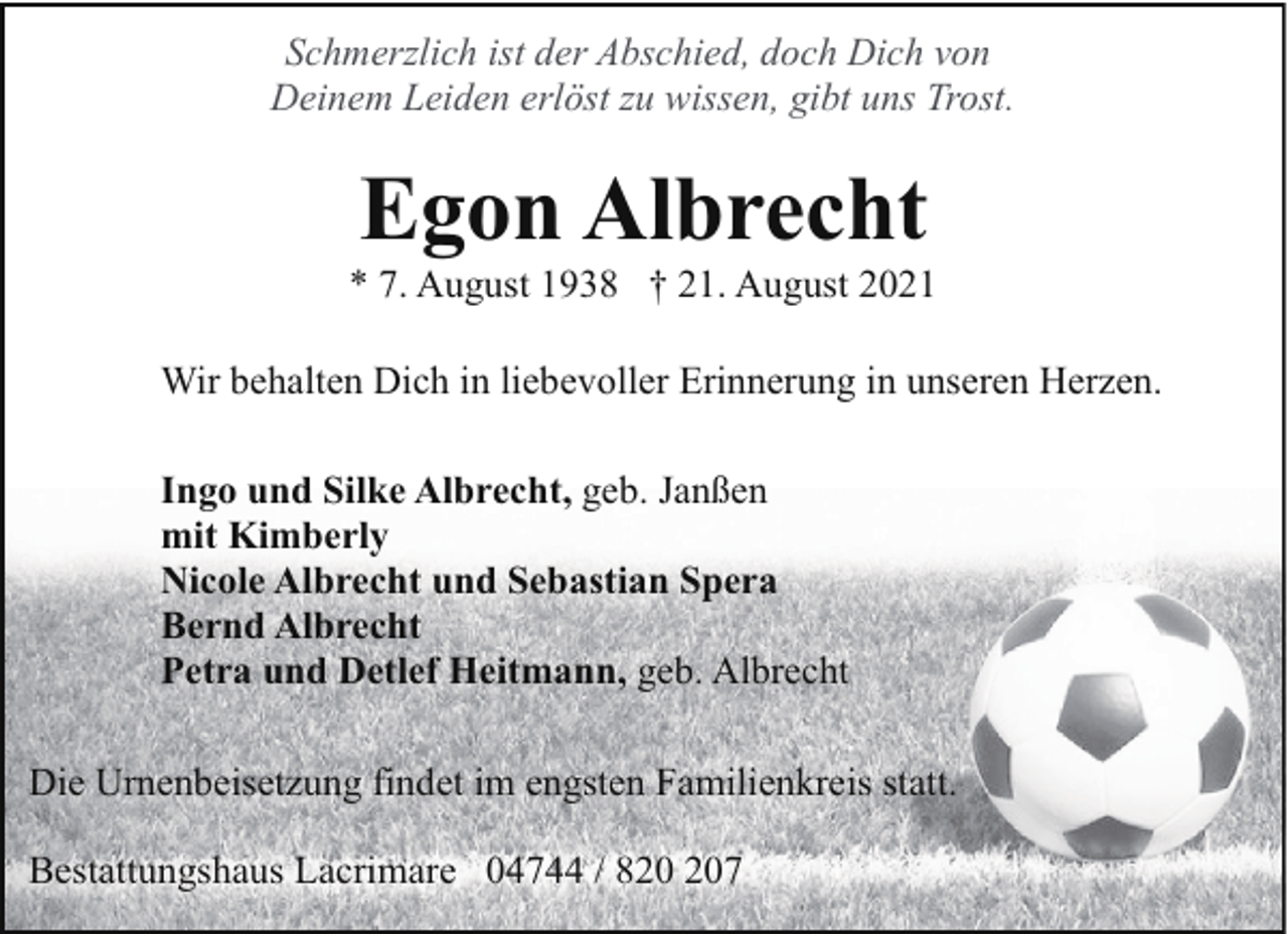 <p>Schmerzlich ist der Abschied, doch Dich von<br />Deinem Leiden erlöst zu wissen, gibt uns Trost.</p><p>Egon Albrecht</p><p>* 7. August 1938 † 21. August 2021<br />Wir behalten Dich in liebevoller Erinnerung in unseren Herzen.<br />Ingo und Silke Albrecht, geb. Janßen<br />mit Kimberly<br />Nicole Albrecht und Sebastian Spera<br />Bernd Albrecht<br />Petra und Detlef Heitmann, geb. Albrecht<br />Die Urnenbeisetzung findet im engsten Familienkreis statt.<br />Bestattungshaus Lacrimare 04744 / 87</p>