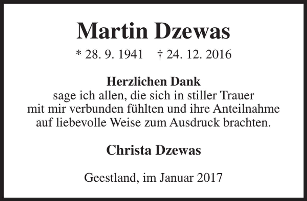 <p>Martin Dzewas</p><p>* 28. 9. 1941</p><p>† 24. 12. 2016</p><p>Herzlichen Dank<br />sage ich allen, die sich in stiller Trauer<br />mit mir verbunden fühlten und ihre Anteilnahme<br />auf liebevolle Weise zum Ausdruck brachten.</p><p>Christa Dzewas<br />Geestland, im Januar 2017</p>