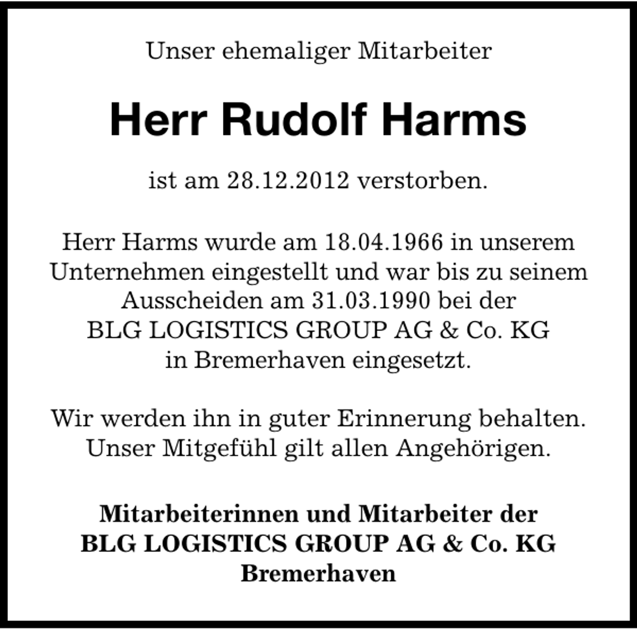 <p>Unser ehemaliger Mitarbeiter</p><p>Herr Rudolf Harms<br />ist am 28.12.2012 verstorben.<br />Herr Harms wurde am 18.04.1966 in unserem<br />Unternehmen eingestellt und war bis zu seinem<br />Ausscheiden am 31.03.1990 bei der<br />BLG LOGISTICS GROUP AG &amp; Co. KG<br />in Bremerhaven eingesetzt.<br />Wir werden ihn in guter Erinnerung behalten.<br />Unser Mitgefühl gilt allen Angehörigen.<br />Mitarbeiterinnen und Mitarbeiter der<br />BLG LOGISTICS GROUP AG &amp; Co. KG<br />Bremerhaven</p>