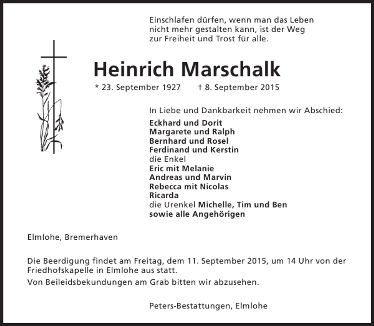 <p>Einschlafen dürfen, wenn man das Leben<br />nicht mehr gestalten kann, ist der Weg<br />zur Freiheit und Trost für alle.</p><p>Heinrich Marschalk<br />* 23. September 1927</p><p>† 8. September 2015</p><p>In Liebe und Dankbarkeit nehmen wir Abschied:<br />Eckhard und Dorit<br />Margarete und Ralph<br />Bernhard und Rosel<br />Ferdinand und Kerstin<br />die Enkel<br />Eric mit Melanie<br />Andreas und Marvin<br />Rebecca mit Nicolas<br />Ricarda<br />die Urenkel Michelle, Tim und Ben<br />sowie alle Angehörigen<br />Elmlohe, Bremerhaven<br />Die Beerdigung findet am Freitag, dem 11. September 2015, um 14 Uhr von der<br />Friedhofskapelle in Elmlohe aus statt.<br />Von Beileidsbekundungen am Grab bitten wir abzusehen.<br />Peters-Bestattungen, Elmlohe</p>