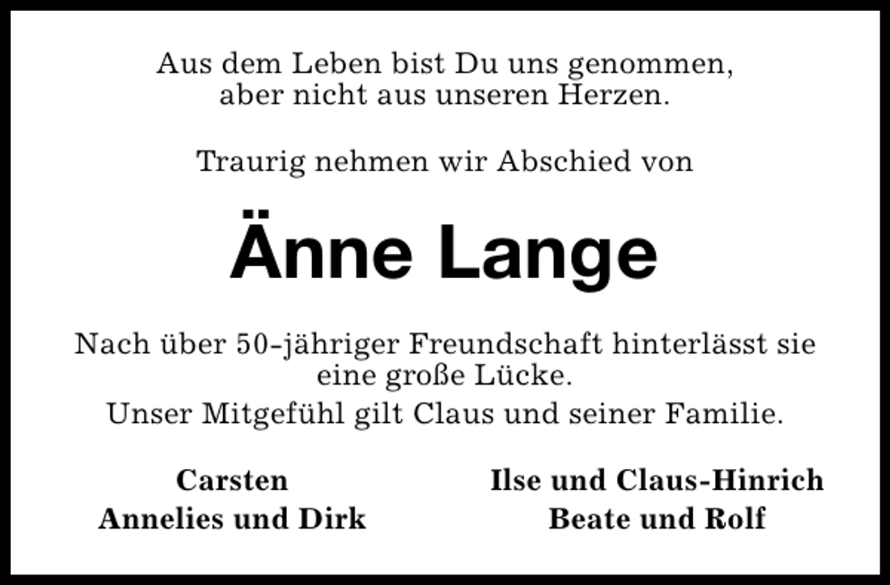 <p>Aus dem Leben bist Du uns genommen,<br />aber nicht aus unseren Herzen.<br />Traurig nehmen wir Abschied von</p>
<p>Änne Lange<br />Nach über 50-jähriger Freundschaft hinterlässt sie<br />eine große Lücke.<br />Unser Mitgefühl gilt Claus und seiner Familie.<br />Carsten<br />Annelies und Dirk</p>
<p>Ilse und Claus-Hinrich<br />Beate und Rolf</p>