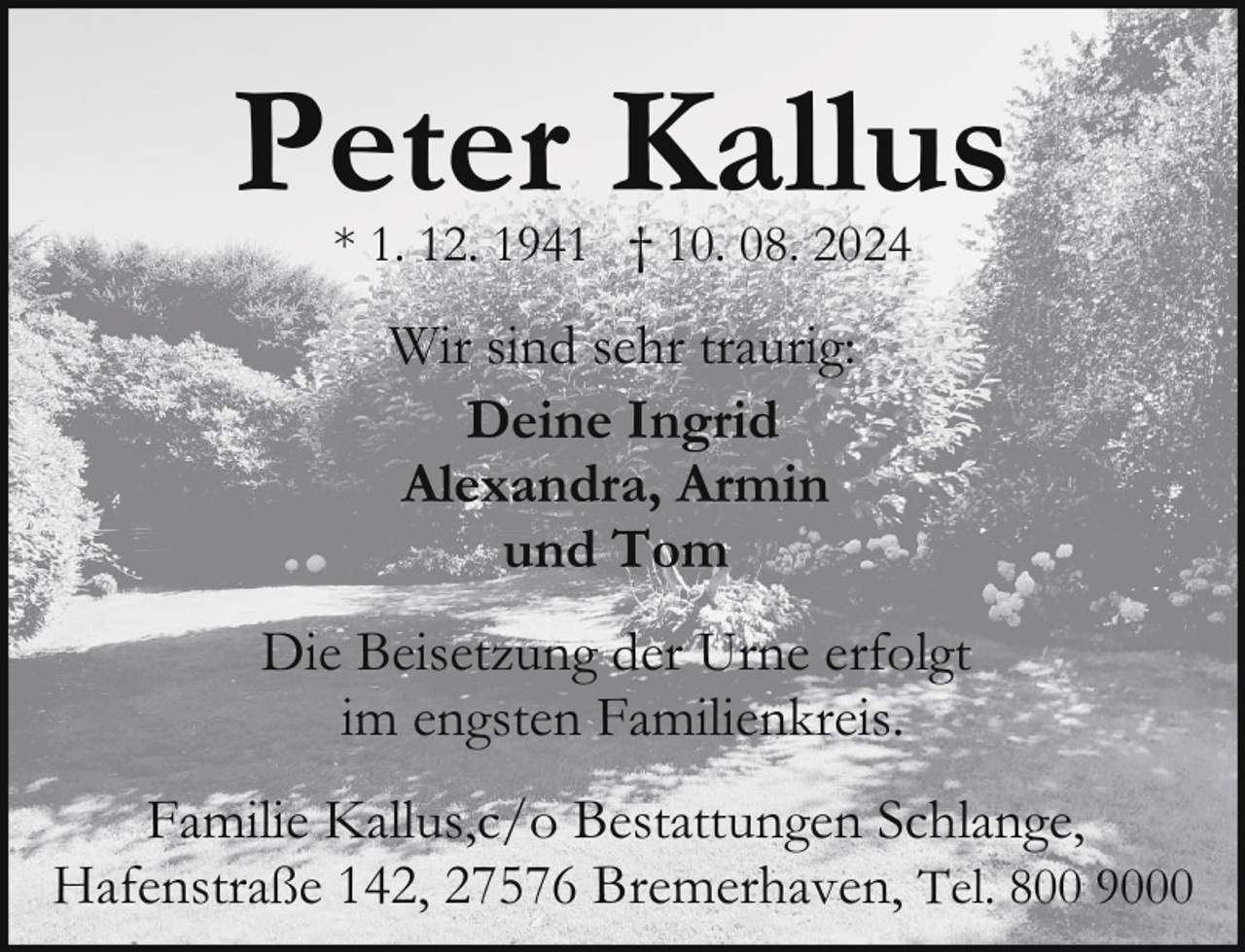<p>Peter Kallus<br />* 1. 12. 1941 † 10. 08. 2024</p><p>Wir sind sehr traurig:<br />Deine Ingrid<br />Alexandra, Armin<br />und Tom<br />Die Beisetzung der Urne erfolgt<br />im engsten Familienkreis.<br />Familie Kallus,c/o Bestattungen Schlange,<br />Hafenstraße 142, 27576 Bremerhaven, Tel. 800 9000</p>