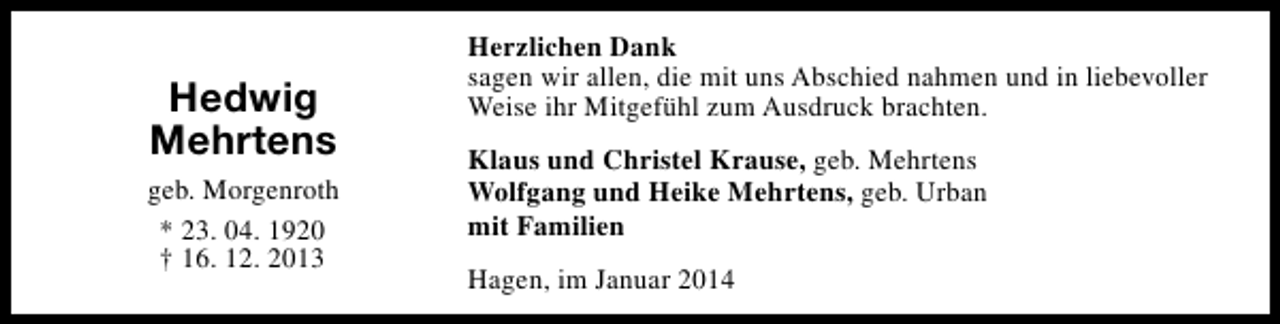 <p>Hedwig<br />Mehrtens<br />geb. Morgenroth<br />* 23. 04. 1920<br />† 16. 12. 2013</p><p>Herzlichen Dank<br />sagen wir allen, die mit uns Abschied nahmen und in liebevoller<br />Weise ihr Mitgefühl zum Ausdruck brachten.<br />Klaus und Christel Krause, geb. Mehrtens<br />Wolfgang und Heike Mehrtens, geb. Urban<br />mit Familien<br />Hagen, im Januar 2014</p>