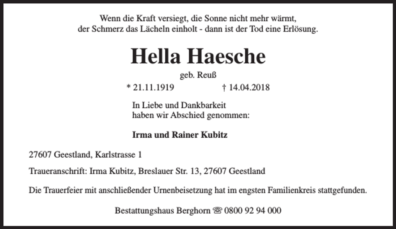 <p>Wenn die Kraft versiegt, die Sonne nicht mehr wärmt,<br />der Schmerz das Lächeln einholt - dann ist der Tod eine Erlösung.</p><p>Hella Haesche<br />geb. Reuß</p><p>* 21.11.1919</p><p>† 14.04.2018</p><p>In Liebe und Dankbarkeit<br />haben wir Abschied genommen:<br />Irma und Rainer Kubitz<br />27607 Geestland, Karlstrasse 1<br />Traueranschrift: Irma Kubitz, Breslauer Str. 13, 27607 Geestland<br />Die Trauerfeier mit anschließender Urnenbeisetzung hat im engsten Familienkreis stattgefunden.<br />Bestattungshaus Berghorn s 0800 92 94 000</p>