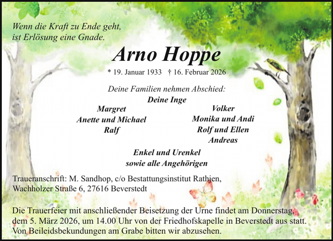 <p>Wenn die Kraft zu Ende geht,<br />ist Erlösung eine Gnade.</p><p>Arno Hoppe</p><p>* 19. Januar 1933 † 16. Februar 2026</p><p>Deine Familien nehmen Abschied:<br />Deine Inge<br />Volker<br />Margret<br />Monika und Andi<br />Anette und Michael<br />Rolf und Ellen<br />Ralf<br />Andreas<br />Enkel und Urenkel<br />sowie alle Angehörigen<br />Traueranschrift: M. Sandhop, c/o Bestattungsinstitut Rathjen,<br />Wachholzer Straße 6, 27616 Beverstedt</p><p>Die Trauerfeier mit anschließender Beisetzung der Urne findet am Donnerstag,<br />dem 5. März 2026, um 14.00 Uhr von der Friedhofskapelle in Beverstedt aus statt.<br />Von Beileidsbekundungen am Grabe bitten wir abzusehen.</p>