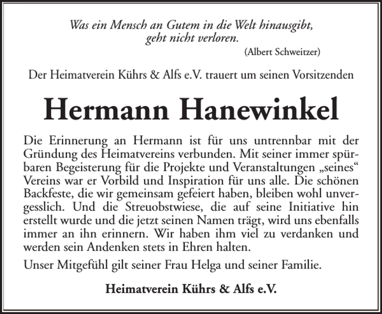 <p>Was ein Mensch an Gutem in die Welt hinausgibt,<br />geht nicht verloren.</p><p>(Albert Schweitzer)</p><p>Der Heimatverein Kührs &amp; Alfs e.V. trauert um seinen Vorsitzenden</p><p>Hermann Hanewinkel<br />Die Erinnerung an Hermann ist für uns untrennbar mit der<br />Gründung des Heimatvereins verbunden. Mit seiner immer spürbaren Begeisterung für die Projekte und Veranstaltungen „seines“<br />Vereins war er Vorbild und Inspiration für uns alle. Die schönen<br />Backfeste, die wir gemeinsam gefeiert haben, bleiben wohl unvergesslich. Und die Streuobstwiese, die auf seine Initiative hin<br />erstellt wurde und die jetzt seinen Namen trägt, wird uns ebenfalls<br />immer an ihn erinnern. Wir haben ihm viel zu verdanken und<br />werden sein Andenken stets in Ehren halten.<br />Unser Mitgefühl gilt seiner Frau Helga und seiner Familie.<br />Heimatverein Kührs &amp; Alfs e.V.</p>