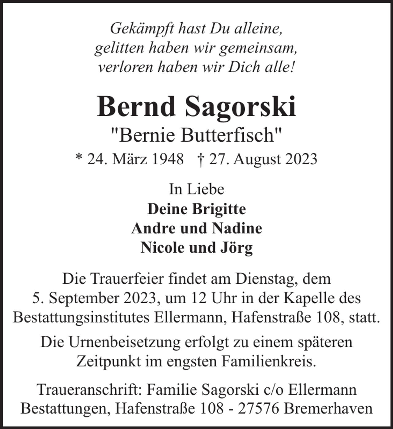 <p>Gekämpft hast Du alleine,<br />gelitten haben wir gemeinsam,<br />verloren haben wir Dich alle!</p><p>Bernd Sagorski<br />"Bernie Butterfisch"</p><p>* 24. März 1948 † 27. August 2023<br />In Liebe<br />Deine Brigitte<br />Andre und Nadine<br />Nicole und Jörg<br />Die Trauerfeier findet am Dienstag, dem<br />5. September 2023, um 12 Uhr in der Kapelle des<br />Bestattungsinstitutes Ellermann, Hafenstraße 108, statt.<br />Die Urnenbeisetzung erfolgt zu einem späteren<br />Zeitpunkt im engsten Familienkreis.<br />Traueranschrift: Familie Sagorski c/o Ellermann<br />Bestattungen, Hafenstraße 108 - 27576 Bremerhaven</p>
