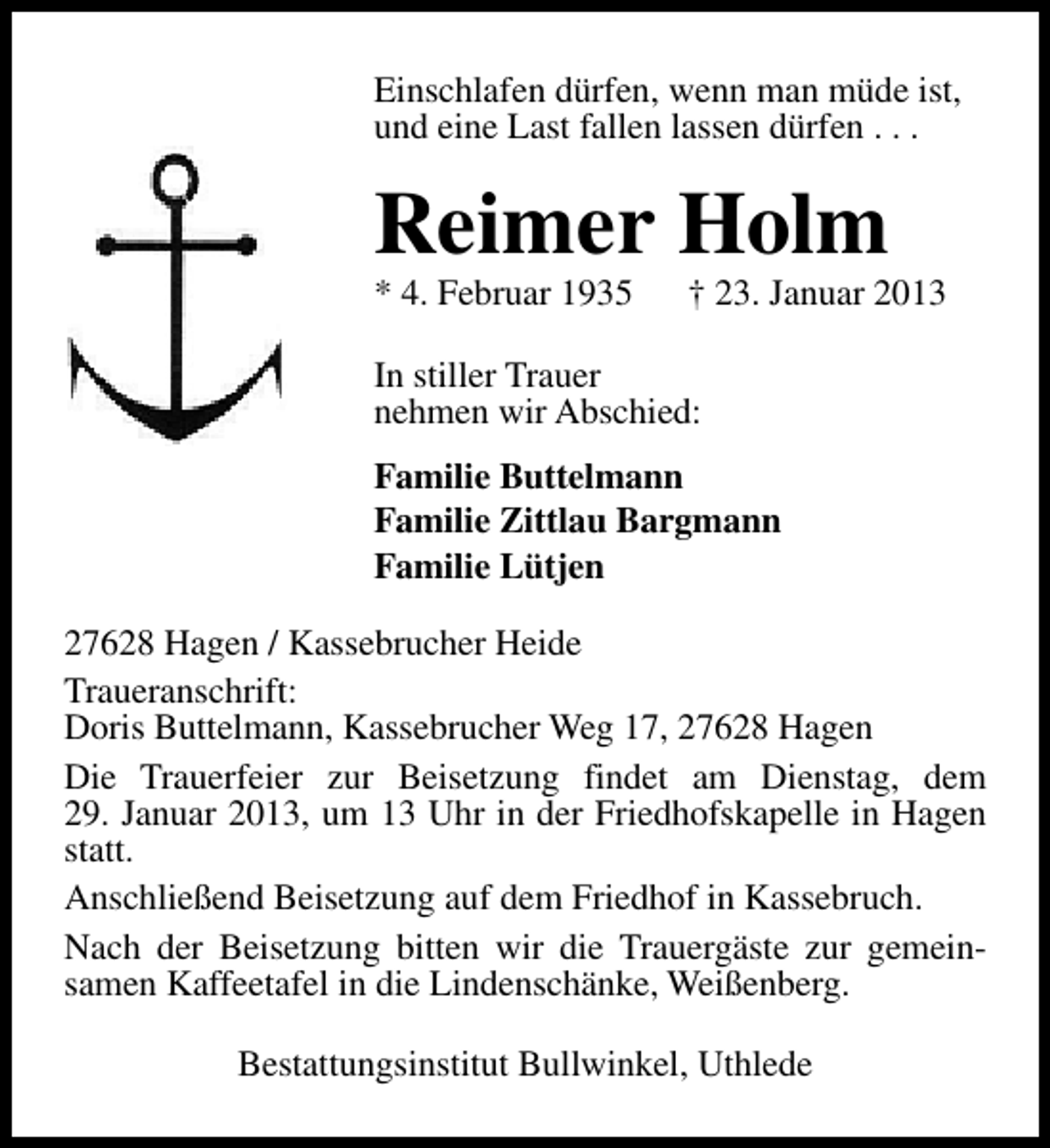 <p>Einschlafen dürfen, wenn man müde ist,<br />und eine Last fallen lassen dürfen . . .</p><p>Reimer Holm</p><p>* 4. Februar 1935</p><p>† 23. Januar 2013</p><p>In stiller Trauer<br />nehmen wir Abschied:<br />Familie Buttelmann<br />Familie Zittlau Bargmann<br />Familie Lütjen<br />27628 Hagen / Kassebrucher Heide<br />Traueranschrift:<br />Doris Buttelmann, Kassebrucher Weg 17, 27628 Hagen<br />Die Trauerfeier zur Beisetzung findet am Dienstag, dem<br />29. Januar 2013, um 13 Uhr in der Friedhofskapelle in Hagen<br />statt.<br />Anschließend Beisetzung auf dem Friedhof in Kassebruch.<br />Nach der Beisetzung bitten wir die Trauergäste zur gemeinsamen Kaffeetafel in die Lindenschänke, Weißenberg.<br />Bestattungsinstitut Bullwinkel, Uthlede</p>