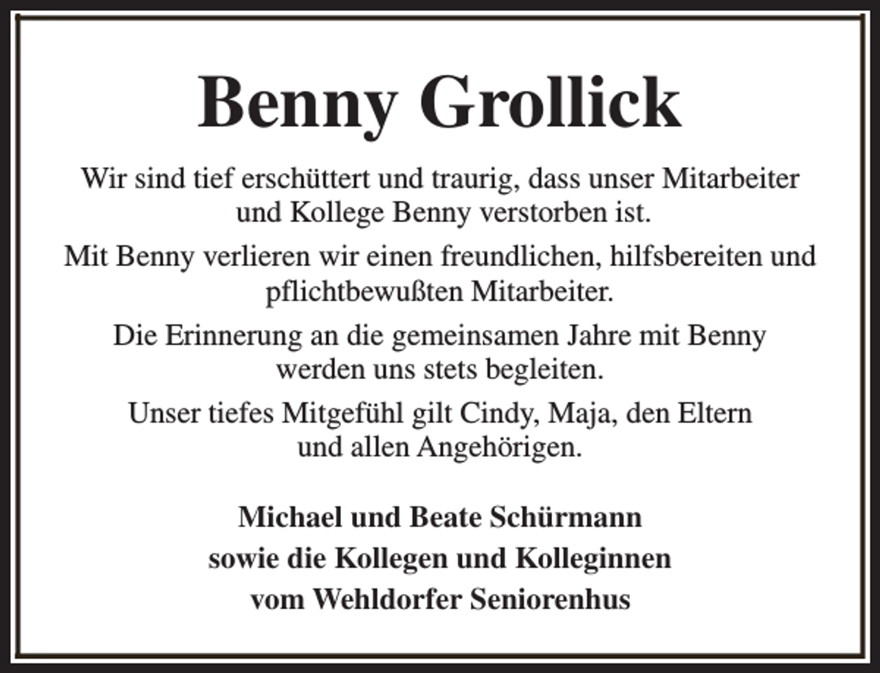 <p>Benny Grollick<br />Wir sind tief erschüttert und traurig, dass unser Mitarbeiter<br />und Kollege Benny verstorben ist.<br />Mit Benny verlieren wir einen freundlichen, hilfsbereiten und<br />pflichtbewußten Mitarbeiter.<br />Die Erinnerung an die gemeinsamen Jahre mit Benny<br />werden uns stets begleiten.<br />Unser tiefes Mitgefühl gilt Cindy, Maja, den Eltern<br />und allen Angehörigen.<br />Michael und Beate Schürmann<br />sowie die Kollegen und Kolleginnen<br />vom Wehldorfer Seniorenhus</p>