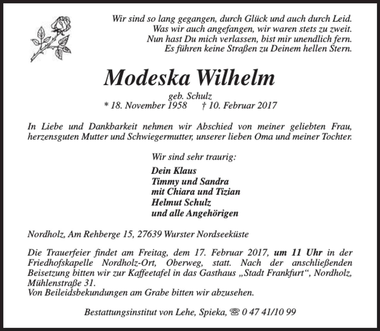 <p>Wir sind so lang gegangen, durch Glück und auch durch Leid.<br />Was wir auch angefangen, wir waren stets zu zweit.<br />Nun hast Du mich verlassen, bist mir unendlich fern.<br />Es führen keine Straßen zu Deinem hellen Stern.</p><p>Modeska Wilhelm</p><p>geb. Schulz<br />* 18. November 1958<br />† 10. Februar 2017<br />In Liebe und Dankbarkeit nehmen wir Abschied von meiner geliebten Frau,<br />herzensguten Mutter und Schwiegermutter, unserer lieben Oma und meiner Tochter.<br />Wir sind sehr traurig:<br />Dein Klaus<br />Timmy und Sandra<br />mit Chiara und Tizian<br />Helmut Schulz<br />und alle Angehörigen<br />Nordholz, Am Rehberge 15, 27639 Wurster Nordseeküste<br />Die Trauerfeier findet am Freitag, dem 17. Februar 2017, um 11 Uhr in der<br />Friedhofskapelle Nordholz-Ort, Oberweg, statt. Nach der anschließenden<br />Beisetzung bitten wir zur Kaffeetafel in das Gasthaus „Stadt Frankfurt“, Nordholz,<br />Mühlenstraße 31.<br />Von Beileidsbekundungen am Grabe bitten wir abzusehen.<br />Bestattungsinstitut von Lehe, Spieka, s 0 47 41/10 99</p>