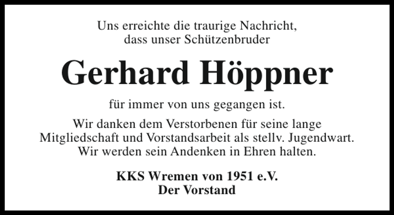 <p>Uns erreichte die traurige Nachricht,<br />dass unser Schützenbruder</p><p>Gerhard Höppner</p><p>für immer von uns gegangen ist.<br />Wir danken dem Verstorbenen für seine lange<br />Mitgliedschaft und Vorstandsarbeit als stellv. Jugendwart.<br />Wir werden sein Andenken in Ehren halten.<br />KKS Wremen von 1951 e.V.<br />Der Vorstand</p>