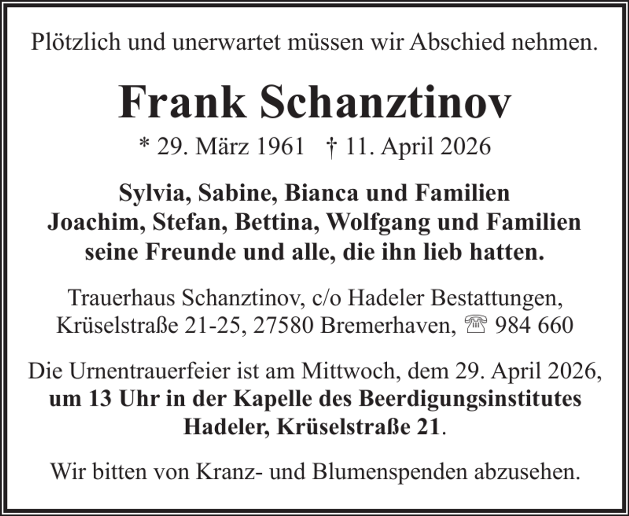 <p>Plötzlich und unerwartet müssen wir Abschied nehmen.</p><p>Frank Schanztinov<br />* 29. März 1961 † 11. April 2026</p><p>Sylvia, Sabine, Bianca und Familien<br />Joachim, Stefan, Bettina, Wolfgang und Familien<br />seine Freunde und alle, die ihn lieb hatten.<br />Trauerhaus Schanztinov, c/o Hadeler Bestattungen,<br />Krüselstraße 21-25, 27580 Bremerhaven, ' 984 660<br />Die Urnentrauerfeier ist am Mittwoch, dem 29. April 2026,<br />um 13 Uhr in der Kapelle des Beerdigungsinstitutes<br />Hadeler, Krüselstraße 21.<br />Wir bitten von Kranz- und Blumenspenden abzusehen.</p>