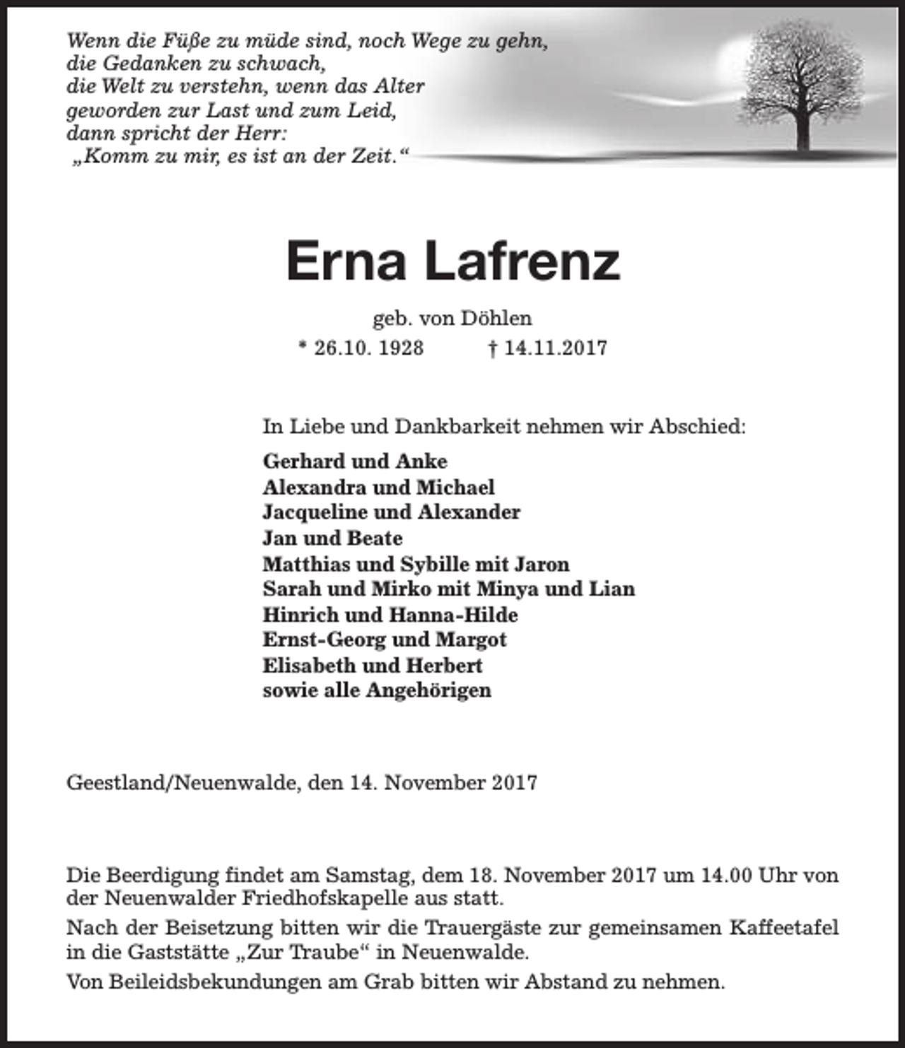 <p>Wenn die Füße zu müde sind, noch Wege zu gehn,<br />die Gedanken zu schwach,<br />die Welt zu verstehn, wenn das Alter<br />geworden zur Last und zum Leid,<br />dann spricht der Herr:<br />„Komm zu mir, es ist an der Zeit.“</p><p>Erna Lafrenz<br />geb. von Döhlen<br />* 26.10. 1928<br />† 14.11.2017</p><p>In Liebe und Dankbarkeit nehmen wir Abschied:<br />Gerhard und Anke<br />Alexandra und Michael<br />Jacqueline und Alexander<br />Jan und Beate<br />Matthias und Sybille mit Jaron<br />Sarah und Mirko mit Minya und Lian<br />Hinrich und Hanna-Hilde<br />Ernst-Georg und Margot<br />Elisabeth und Herbert<br />sowie alle Angehörigen</p><p>Geestland/Neuenwalde, den 14. November 2017</p><p>Die Beerdigung findet am Samstag, dem 18. November 2017 um 14.00 Uhr von<br />der Neuenwalder Friedhofskapelle aus statt.<br />Nach der Beisetzung bitten wir die Trauergäste zur gemeinsamen Kaffeetafel<br />in die Gaststätte „Zur Traube“ in Neuenwalde.<br />Von Beileidsbekundungen am Grab bitten wir Abstand zu nehmen.</p>