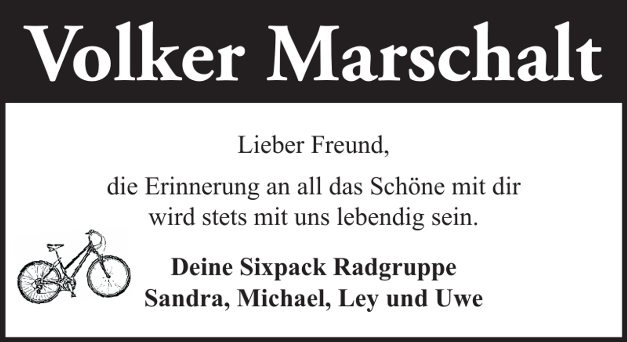 <p>Volker Marschalt<br />Lieber Freund,<br />die Erinnerung an all das Schöne mit dir<br />wird stets mit uns lebendig sein.<br />Deine Sixpack Radgruppe<br />Sandra, Michael, Ley und Uwe</p>