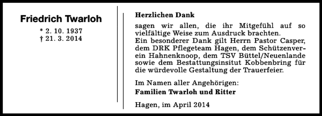 <p>Friedrich Twarloh<br />* 2. 10. 1937<br />† 21. 3. 2014</p><p>Herzlichen Dank<br />sagen wir allen, die ihr Mitgefühl auf so<br />vielfältige Weise zum Ausdruck brachten.<br />Ein besonderer Dank gilt Herrn Pastor Casper,<br />dem DRK Pflegeteam Hagen, dem Schützenverein Hahnenknoop, dem TSV Büttel/Neuenlande<br />sowie dem Bestattungsinsitut Kobbenbring für<br />die würdevolle Gestaltung der Trauerfeier.<br />Im Namen aller Angehörigen:<br />Familien Twarloh und Ritter<br />Hagen, im April 2014</p>