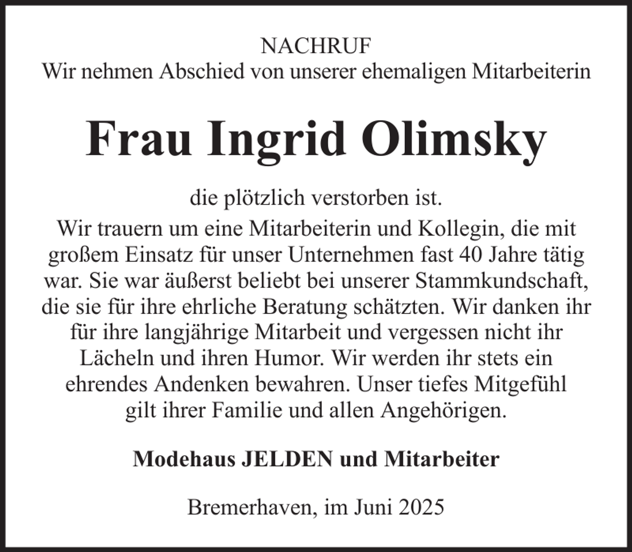 <p>NACHRUF<br />Wir nehmen Abschied von unserer ehemaligen Mitarbeiterin</p><p>Frau Ingrid Olimsky<br />die plötzlich verstorben ist.<br />Wir trauern um eine Mitarbeiterin und Kollegin, die mit<br />großem Einsatz für unser Unternehmen fast 40 Jahre tätig<br />war. Sie war äußerst beliebt bei unserer Stammkundschaft,<br />die sie für ihre ehrliche Beratung schätzten. Wir danken ihr<br />für ihre langjährige Mitarbeit und vergessen nicht ihr<br />Lächeln und ihren Humor. Wir werden ihr stets ein<br />ehrendes Andenken bewahren. Unser tiefes Mitgefühl<br />gilt ihrer Familie und allen Angehörigen.<br />Modehaus JELDEN und Mitarbeiter<br />Bremerhaven, im Juni 2025</p>
