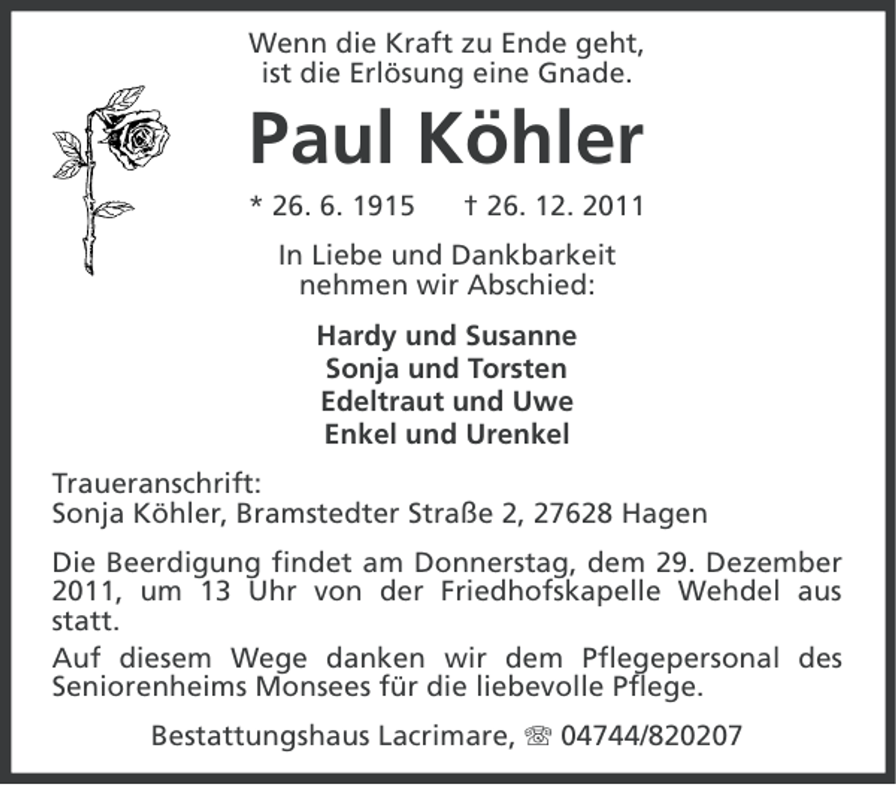 <p>Wenn die Kraft zu Ende geht,<br />ist die Erlösung eine Gnade.</p><p>Paul Köhler<br />* 26. 6. 1915</p><p>† 26. 12. 2011</p><p>In Liebe und Dankbarkeit<br />nehmen wir Abschied:<br />Hardy und Susanne<br />Sonja und Torsten<br />Edeltraut und Uwe<br />Enkel und Urenkel<br />Traueranschrift:<br />Sonja Köhler, Bramstedter Straße 2, 27628 Hagen<br />Die Beerdigung findet am Donnerstag, dem 29. Dezember<br />2011, um 13 Uhr von der Friedhofskapelle Wehdel aus<br />statt.<br />Auf diesem Wege danken wir dem Pflegepersonal des<br />Seniorenheims Monsees für die liebevolle Pflege.<br />Bestattungshaus Lacrimare, 04744/820207</p>