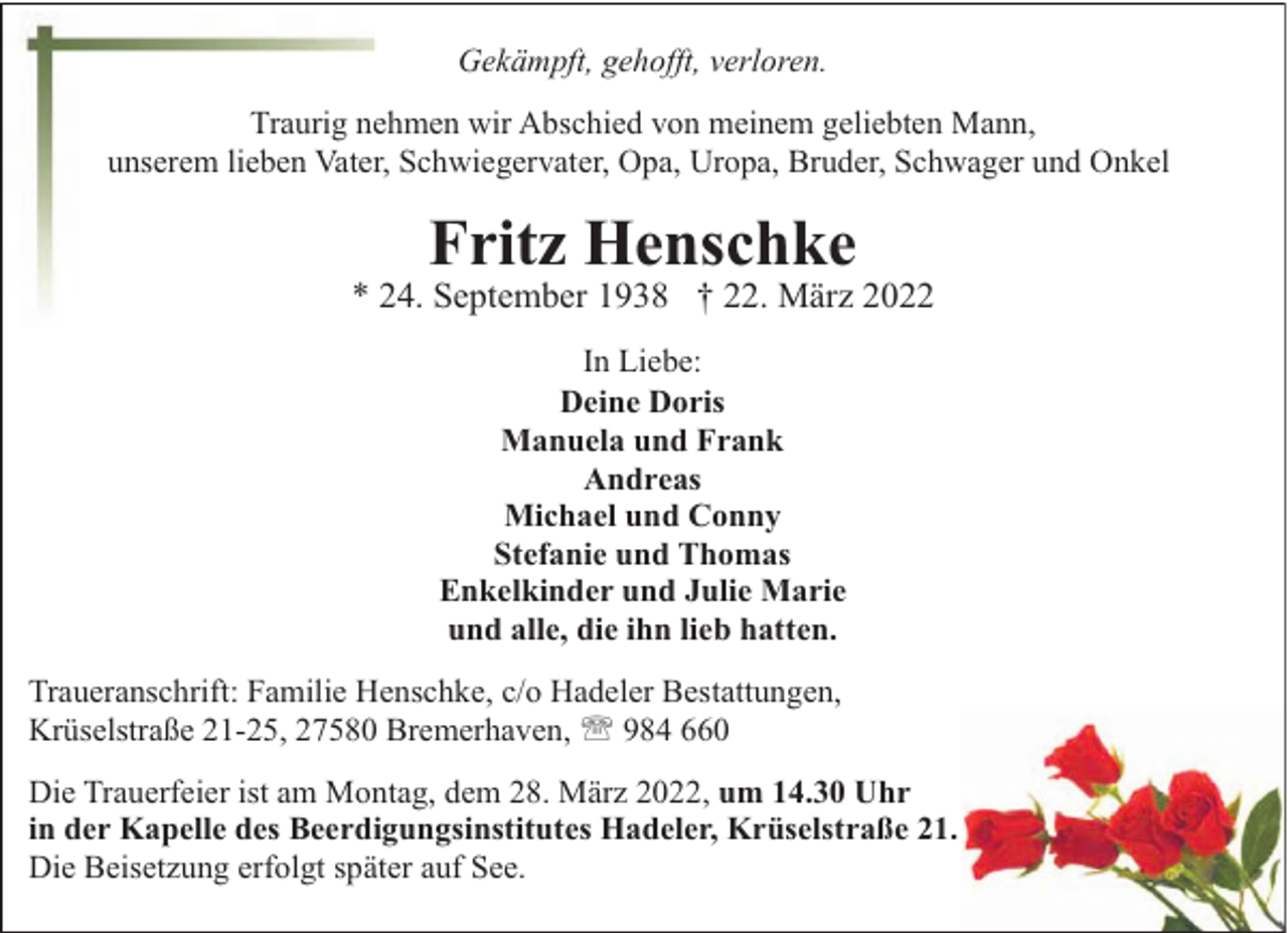 <p>Gekämpft, gehofft, verloren.<br />Traurig nehmen wir Abschied von meinem geliebten Mann,<br />unserem lieben Vater, Schwiegervater, Opa, Uropa, Bruder, Schwager und Onkel</p><p>Fritz Henschke</p><p>* 24. September 1938 † 22. März 2022<br />In Liebe:<br />Deine Doris<br />Manuela und Frank<br />Andreas<br />Michael und Conny<br />Stefanie und Thomas<br />Enkelkinder und Julie Marie<br />und alle, die ihn lieb hatten.<br />Traueranschrift: Familie Henschke, c/o Hadeler Bestattungen,<br />Krüselstraße 21-25, 27580 Bremerhaven, ' 984 660<br />Die Trauerfeier ist am Montag, dem 28. März 2022, um 14.30 Uhr<br />in der Kapelle des Beerdigungsinstitutes Hadeler, Krüselstraße 21.<br />Die Beisetzung erfolgt später auf See.</p>
