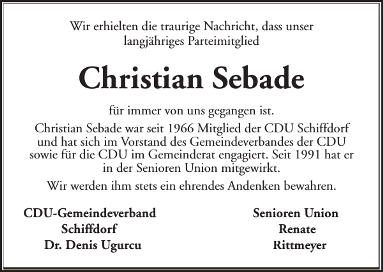 <p>Wir erhielten die traurige Nachricht, dass unser<br />langjähriges Parteimitglied</p><p>Christian Sebade<br />für immer von uns gegangen ist.<br />Christian Sebade war seit 1966 Mitglied der CDU Schiffdorf<br />und hat sich im Vorstand des Gemeindeverbandes der CDU<br />sowie für die CDU im Gemeinderat engagiert. Seit 1991 hat er<br />in der Senioren Union mitgewirkt.<br />Wir werden ihm stets ein ehrendes Andenken bewahren.<br />CDU-Gemeindeverband<br />Schiffdorf<br />Dr. Denis Ugurcu</p><p>Senioren Union<br />Renate<br />Rittmeyer</p>