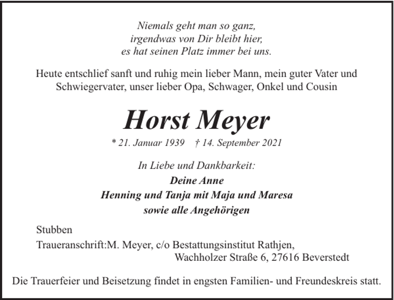 <p>Niemals geht man so ganz,<br />irgendwas von Dir bleibt hier,<br />es hat seinen Platz immer bei uns.<br />Heute entschlief sanft und ruhig mein lieber Mann, mein guter Vater und<br />Schwiegervater, unser lieber Opa, Schwager, Onkel und Cousin</p><p>Horst Meyer</p><p>* 21. Januar 1939</p><p>† 14. September 2021</p><p>In Liebe und Dankbarkeit:<br />Deine Anne<br />Henning und Tanja mit Maja und Maresa<br />sowie alle Angehörigen<br />Stubben<br />Traueranschrift:M. Meyer, c/o Bestattungsinstitut Rathjen,<br />Wachholzer Straße 6, 27616 Beverstedt<br />Die Trauerfeier und Beisetzung findet in engsten Familien- und Freundeskreis statt.</p>