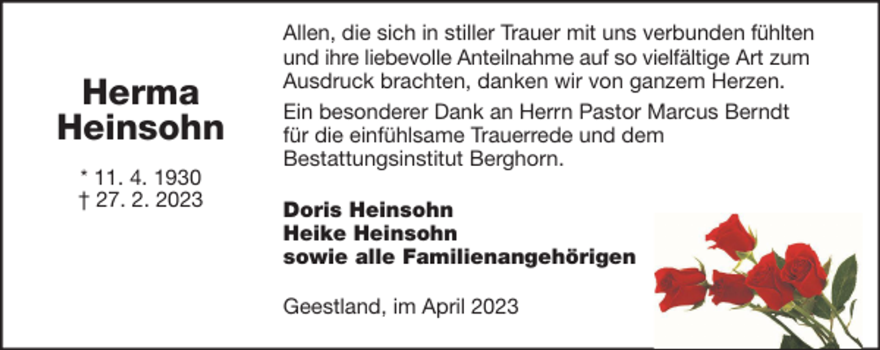 <p>Herma<br />Heinsohn<br />* 11. 4. 1930<br />† 27. 2. 2023</p><p>Allen, die sich in stiller Trauer mit uns verbunden fühlten<br />und ihre liebevolle Anteilnahme auf so vielfältige Art zum<br />Ausdruck brachten, danken wir von ganzem Herzen.<br />Ein besonderer Dank an Herrn Pastor Marcus Berndt<br />für die einfühlsame Trauerrede und dem<br />Bestattungsinstitut Berghorn.<br />Doris Heinsohn<br />Heike Heinsohn<br />sowie alle Familienangehörigen<br />Geestland, im April 2023</p>