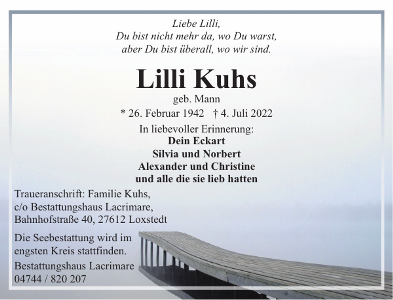 <p>Liebe Lilli,<br />Du bist nicht mehr da, wo Du warst,<br />aber Du bist überall, wo wir sind.</p><p>Lilli Kuhs</p><p>geb. Mann<br />* 26. Februar 1942 † 4. Juli 2022<br />In liebevoller Erinnerung:<br />Dein Eckart<br />Silvia und Norbert<br />Alexander und Christine<br />und alle die sie lieb hatten<br />Traueranschrift: Familie Kuhs,<br />c/o Bestattungshaus Lacrimare,<br />Bahnhofstraße 40, 27612 Loxstedt<br />Die Seebestattung wird im<br />engsten Kreis stattfinden.<br />Bestattungshaus Lacrimare<br />04744 / 87</p>