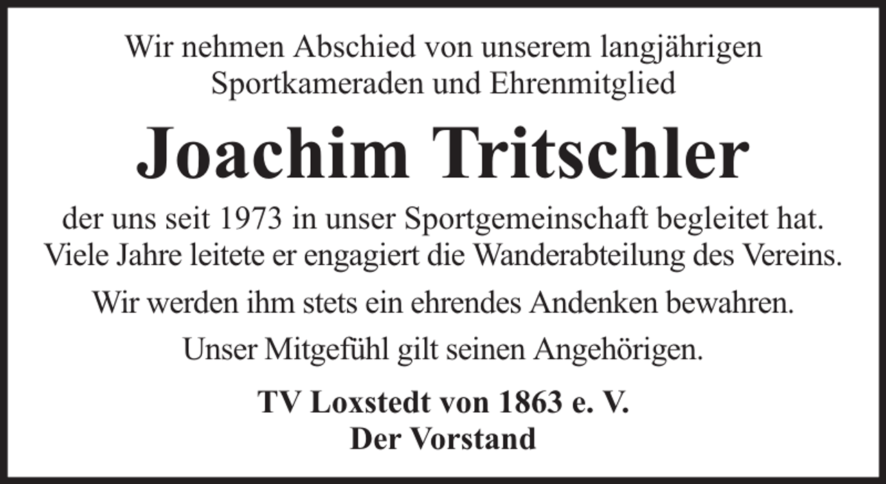 <p>Wir nehmen Abschied von unserem langjährigen<br />Sportkameraden und Ehrenmitglied</p><p>Joachim Tritschler</p><p>der uns seit 1973 in unser Sportgemeinschaft begleitet hat.<br />Viele Jahre leitete er engagiert die Wanderabteilung des Vereins.<br />Wir werden ihm stets ein ehrendes Andenken bewahren.<br />Unser Mitgefühl gilt seinen Angehörigen.<br />TV Loxstedt von 1863 e. V.<br />Der Vorstand</p>